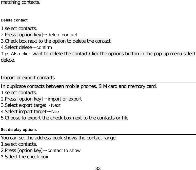  33 matching contacts.  Delete contact 1.select contacts. 2.Press [option key]→delete contact 3.Check box next to the option to delete the contact. 4.Select delete→confirm Tips:Also click want to delete the contact,Click the options button in the pop-up menu select delete.  Import or export contacts In duplicate contacts between mobile phones, SIM card and memory card. 1.select contacts. 2.Press [option key]→import or export 3.Select export target→Next 4.Select import target→Next 5.Choose to export the check box next to the contacts or file Set display options You can set the address book shows the contact range. 1.select contacts. 2.Press [option key]→contact to show 3.Select the check box 