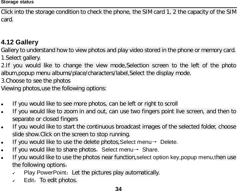 34  Storage status Click into the storage condition to check the phone, the SIM card 1, 2 the capacity of the SIM card.   4.12 Gallery Gallery to understand how to view photos and play video stored in the phone or memory card. 1.Select gallery. 2.If you would like to change the view mode,Selection screen to the left of the photo album,popup menu albums/place/characters/label,Select the display mode. 3.Choose to see the photos Viewing photos,use the following options:   If you would like to see more photos, can be left or right to scroll  If you would like to zoom in and out, can use two fingers point live screen, and then to separate or closed fingers  If you would like to start the continuous broadcast images of the selected folder, choose slide show.Click on the screen to stop running.  If you would like to use the delete photos,Select menu→ Delete.  If you would like to share photos，Select menu→ Share.  If you would like to use the photos near function,select option key,popup menu,then use the following options：  Play PowerPoint：Let the pictures play automatically.  Edit：To edit photos. 