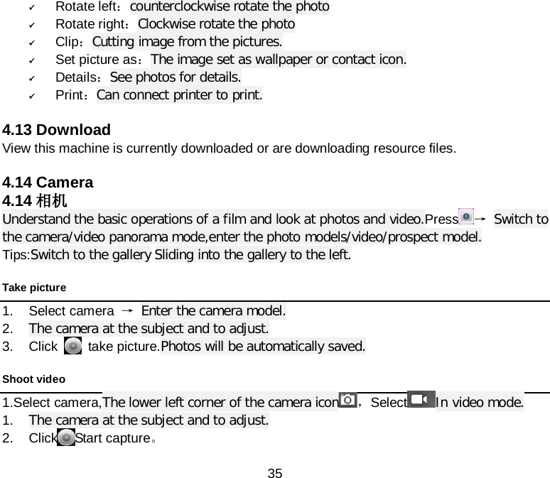  35  Rotate left：counterclockwise rotate the photo  Rotate right：Clockwise rotate the photo  Clip：Cutting image from the pictures.  Set picture as：The image set as wallpaper or contact icon.  Details：See photos for details.  Print：Can connect printer to print.  4.13 Download View this machine is currently downloaded or are downloading resource files.  4.14 Camera 4.14 相机 Understand the basic operations of a film and look at photos and video.Press → Switch to the camera/video panorama mode,enter the photo models/video/prospect model. Tips:Switch to the gallery Sliding into the gallery to the left. Take picture 1. Select camera  → Enter the camera model. 2. The camera at the subject and to adjust. 3. Click    take picture.Photos will be automatically saved. Shoot video 1.Select camera,The lower left corner of the camera icon ，Select In video mode. 1. The camera at the subject and to adjust. 2. Click Start capture。 