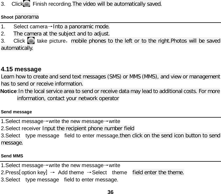 36 3. Click  Finish recording.The video will be automatically saved. Shoot panorama 1.   Select camera→Into a panoramic mode. 2.   The camera at the subject and to adjust. 3.   Click    take picture，mobile phones to the left or to the right.Photos will be saved automatically.   4.15 message Learn how to create and send text messages (SMS) or MMS (MMS), and view or management has to send or receive information. Notice :In the local service area to send or receive data may lead to additional costs. For more information, contact your network operator Send message 1.Select message→write the new message→write 2.Select receiver Input the recipient phone number field 3.Select    type message    field to enter message,then click on the send icon button to send message. Send MMS 1.Select message→write the new message→write 2.Press[ option key] → Add theme →Select  theme  field enter the theme. 3.Select    type message    field to enter message. 