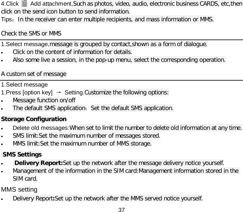  37 4.Click    Add attachment,Such as photos, video, audio, electronic business CARDS, etc,then click on the send icon button to send information. Tips：In the receiver can enter multiple recipients, and mass information or MMS. Check the SMS or MMS 1.Select message,message is grouped by contact,shown as a form of dialogue. • Click on the content of information for details. • Also some live a session, in the pop-up menu, select the corresponding operation. A custom set of message 1.Select message   1.Press [option key]  → Setting.Customize the following options: • Message function on/off • The default SMS application：Set the default SMS application. Storage Configuration • Delete old messages:When set to limit the number to delete old information at any time. • SMS limit:Set the maximum number of messages stored. • MMS limit:Set the maximum number of MMS storage.  SMS Settings •  Delivery Report:Set up the network after the message delivery notice yourself. • Management of the information in the SIM card:Management information stored in the SIM card. MMS setting • Delivery Report:Set up the network after the MMS served notice yourself. 