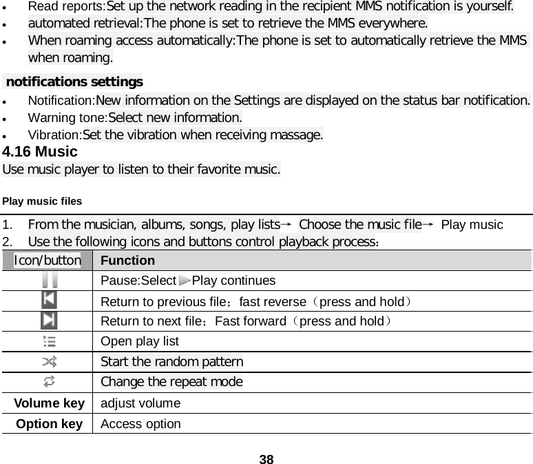  38 • Read reports:Set up the network reading in the recipient MMS notification is yourself. • automated retrieval:The phone is set to retrieve the MMS everywhere. • When roaming access automatically:The phone is set to automatically retrieve the MMS when roaming.  notifications settings • Notification:New information on the Settings are displayed on the status bar notification. • Warning tone:Select new information. • Vibration:Set the vibration when receiving massage. 4.16 Music Use music player to listen to their favorite music. Play music files 1. From the musician, albums, songs, play lists→ Choose the music file→ Play music 2. Use the following icons and buttons control playback process：   Icon/button Function  Pause:Select Play continues  Return to previous file；fast reverse（press and hold）  Return to next file；Fast forward（press and hold）  Open play list  Start the random pattern  Change the repeat mode Volume key adjust volume Option key Access option 