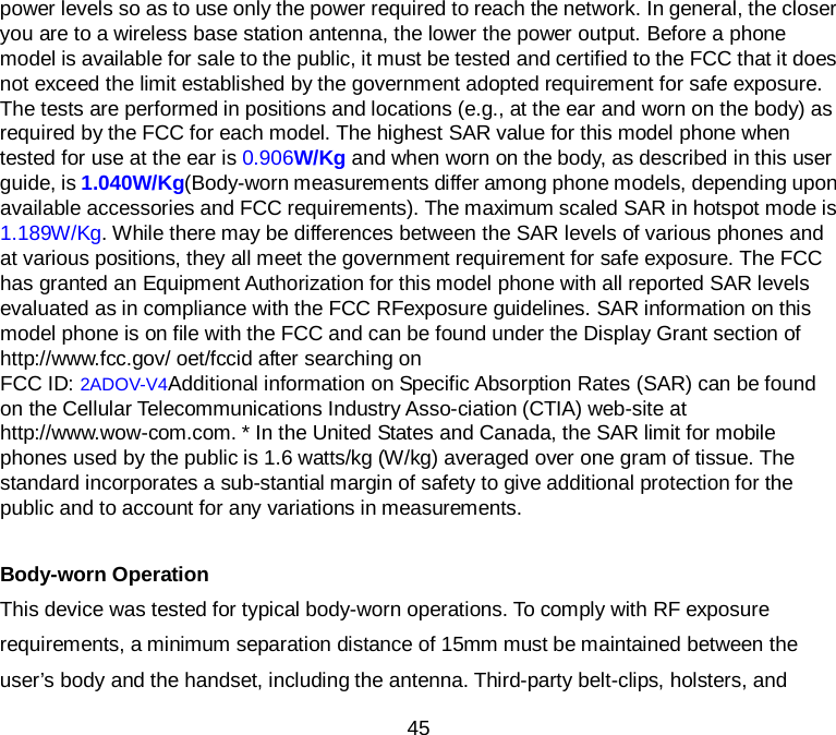  45 power levels so as to use only the power required to reach the network. In general, the closer you are to a wireless base station antenna, the lower the power output. Before a phone model is available for sale to the public, it must be tested and certified to the FCC that it does not exceed the limit established by the government adopted requirement for safe exposure. The tests are performed in positions and locations (e.g., at the ear and worn on the body) as required by the FCC for each model. The highest SAR value for this model phone when tested for use at the ear is 0.906W/Kg and when worn on the body, as described in this user guide, is 1.040W/Kg(Body-worn measurements differ among phone models, depending upon available accessories and FCC requirements). The maximum scaled SAR in hotspot mode is 1.189W/Kg. While there may be differences between the SAR levels of various phones and at various positions, they all meet the government requirement for safe exposure. The FCC has granted an Equipment Authorization for this model phone with all reported SAR levels evaluated as in compliance with the FCC RFexposure guidelines. SAR information on this model phone is on file with the FCC and can be found under the Display Grant section of http://www.fcc.gov/ oet/fccid after searching on   FCC ID: 2ADOV-V4Additional information on Specific Absorption Rates (SAR) can be found on the Cellular Telecommunications Industry Asso-ciation (CTIA) web-site at http://www.wow-com.com. * In the United States and Canada, the SAR limit for mobile phones used by the public is 1.6 watts/kg (W/kg) averaged over one gram of tissue. The standard incorporates a sub-stantial margin of safety to give additional protection for the public and to account for any variations in measurements.  Body-worn Operation This device was tested for typical body-worn operations. To comply with RF exposure requirements, a minimum separation distance of 15mm must be maintained between the user’s body and the handset, including the antenna. Third-party belt-clips, holsters, and 
