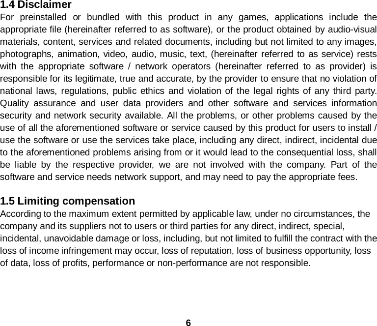 6  1.4 Disclaimer For preinstalled or bundled with this product in any games, applications include the appropriate file (hereinafter referred to as software), or the product obtained by audio-visual materials, content, services and related documents, including but not limited to any images, photographs, animation, video, audio, music, text, (hereinafter referred to as service) rests with the appropriate software / network operators (hereinafter referred to as provider) is responsible for its legitimate, true and accurate, by the provider to ensure that no violation of national laws, regulations, public ethics and violation of the legal rights of any third party. Quality assurance and user data providers and other software and services information security and network security available. All the problems, or other problems caused by the use of all the aforementioned software or service caused by this product for users to install / use the software or use the services take place, including any direct, indirect, incidental due to the aforementioned problems arising from or it would lead to the consequential loss, shall be liable by the respective provider, we are not involved with the company. Part of the software and service needs network support, and may need to pay the appropriate fees.  1.5 Limiting compensation According to the maximum extent permitted by applicable law, under no circumstances, the company and its suppliers not to users or third parties for any direct, indirect, special, incidental, unavoidable damage or loss, including, but not limited to fulfill the contract with the loss of income infringement may occur, loss of reputation, loss of business opportunity, loss of data, loss of profits, performance or non-performance are not responsible.
