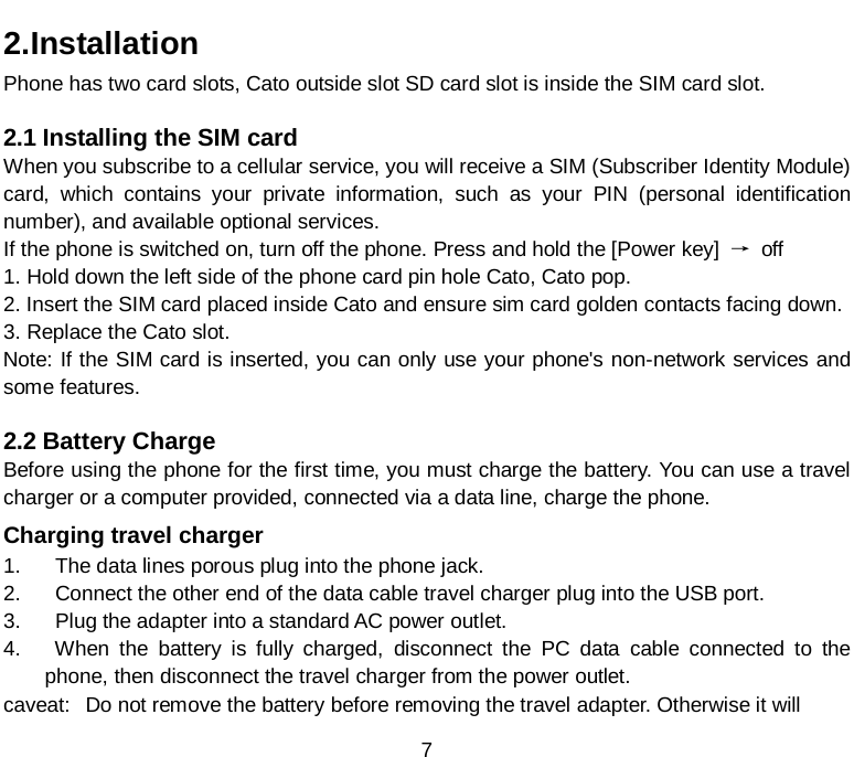  7 2.Installation Phone has two card slots, Cato outside slot SD card slot is inside the SIM card slot.  2.1 Installing the SIM card When you subscribe to a cellular service, you will receive a SIM (Subscriber Identity Module) card, which contains your private information, such as your PIN (personal identification number), and available optional services. If the phone is switched on, turn off the phone. Press and hold the [Power key]  → off 1. Hold down the left side of the phone card pin hole Cato, Cato pop. 2. Insert the SIM card placed inside Cato and ensure sim card golden contacts facing down. 3. Replace the Cato slot. Note: If the SIM card is inserted, you can only use your phone&apos;s non-network services and some features.  2.2 Battery Charge Before using the phone for the first time, you must charge the battery. You can use a travel charger or a computer provided, connected via a data line, charge the phone. Charging travel charger 1.    The data lines porous plug into the phone jack. 2.    Connect the other end of the data cable travel charger plug into the USB port. 3.    Plug the adapter into a standard AC power outlet. 4.    When the battery is fully charged, disconnect the PC data cable connected to the   phone, then disconnect the travel charger from the power outlet. caveat: Do not remove the battery before removing the travel adapter. Otherwise it will 