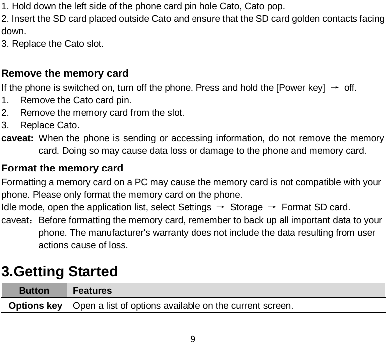  9 1. Hold down the left side of the phone card pin hole Cato, Cato pop. 2. Insert the SD card placed outside Cato and ensure that the SD card golden contacts facing down. 3. Replace the Cato slot.  Remove the memory card If the phone is switched on, turn off the phone. Press and hold the [Power key]  → off. 1. Remove the Cato card pin. 2. Remove the memory card from the slot. 3. Replace Cato. caveat: When the phone is sending or accessing information, do not remove the memory card. Doing so may cause data loss or damage to the phone and memory card. Format the memory card Formatting a memory card on a PC may cause the memory card is not compatible with your phone. Please only format the memory card on the phone. Idle mode, open the application list, select Settings  → Storage  → Format SD card. caveat： Before formatting the memory card, remember to back up all important data to your phone. The manufacturer&apos;s warranty does not include the data resulting from user actions cause of loss. 3.Getting Started Button Features Options key Open a list of options available on the current screen. 