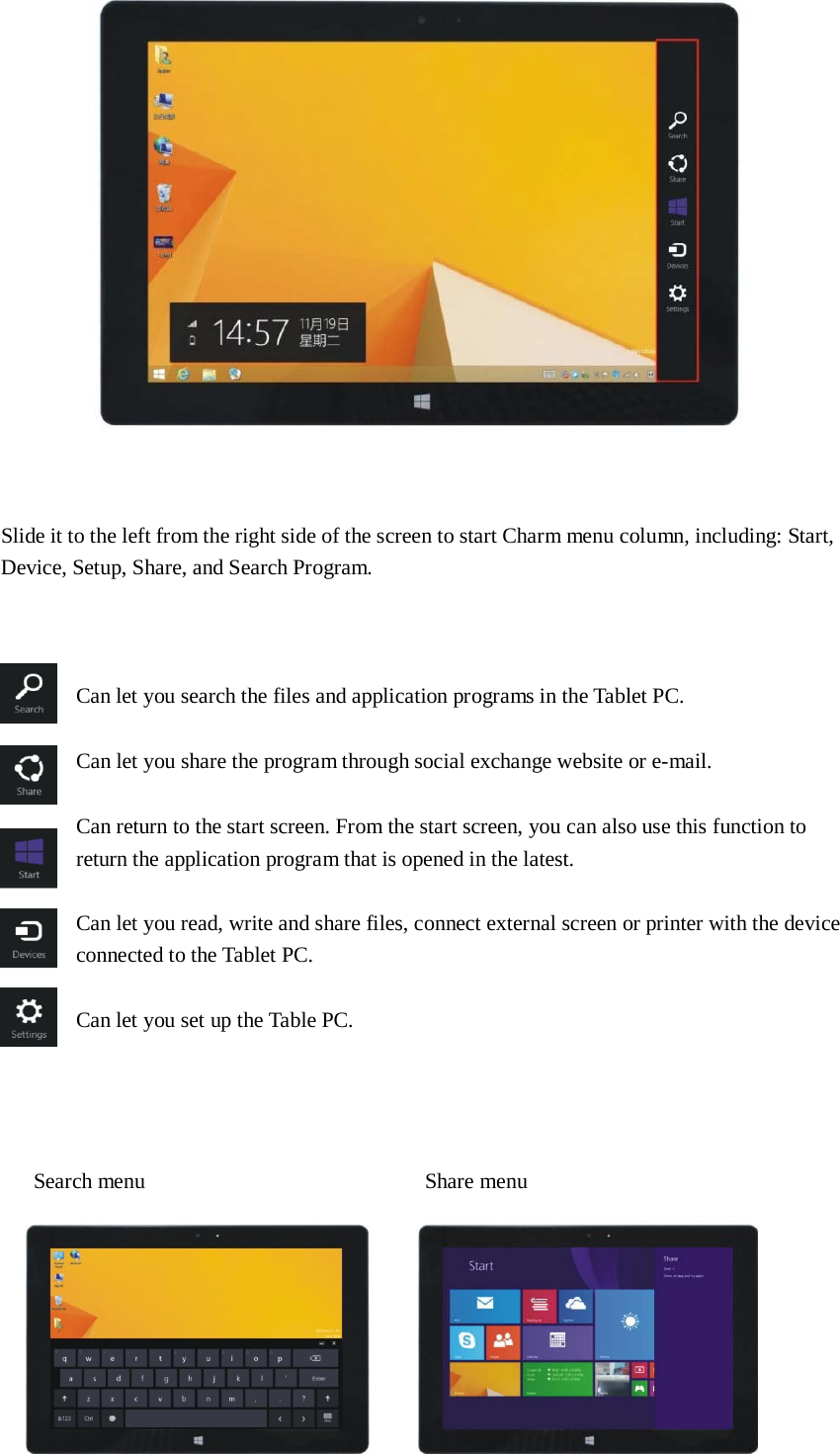      Slide it to the left from the right side of the screen to start Charm menu column, including: Start, Device, Setup, Share, and Search Program.      Can let you search the files and application programs in the Tablet PC. Can let you share the program through social exchange website or e-mail. Can return to the start screen. From the start screen, you can also use this function to return the application program that is opened in the latest.   Can let you read, write and share files, connect external screen or printer with the device connected to the Tablet PC.   Can let you set up the Table PC.        Search menu  Share menu   