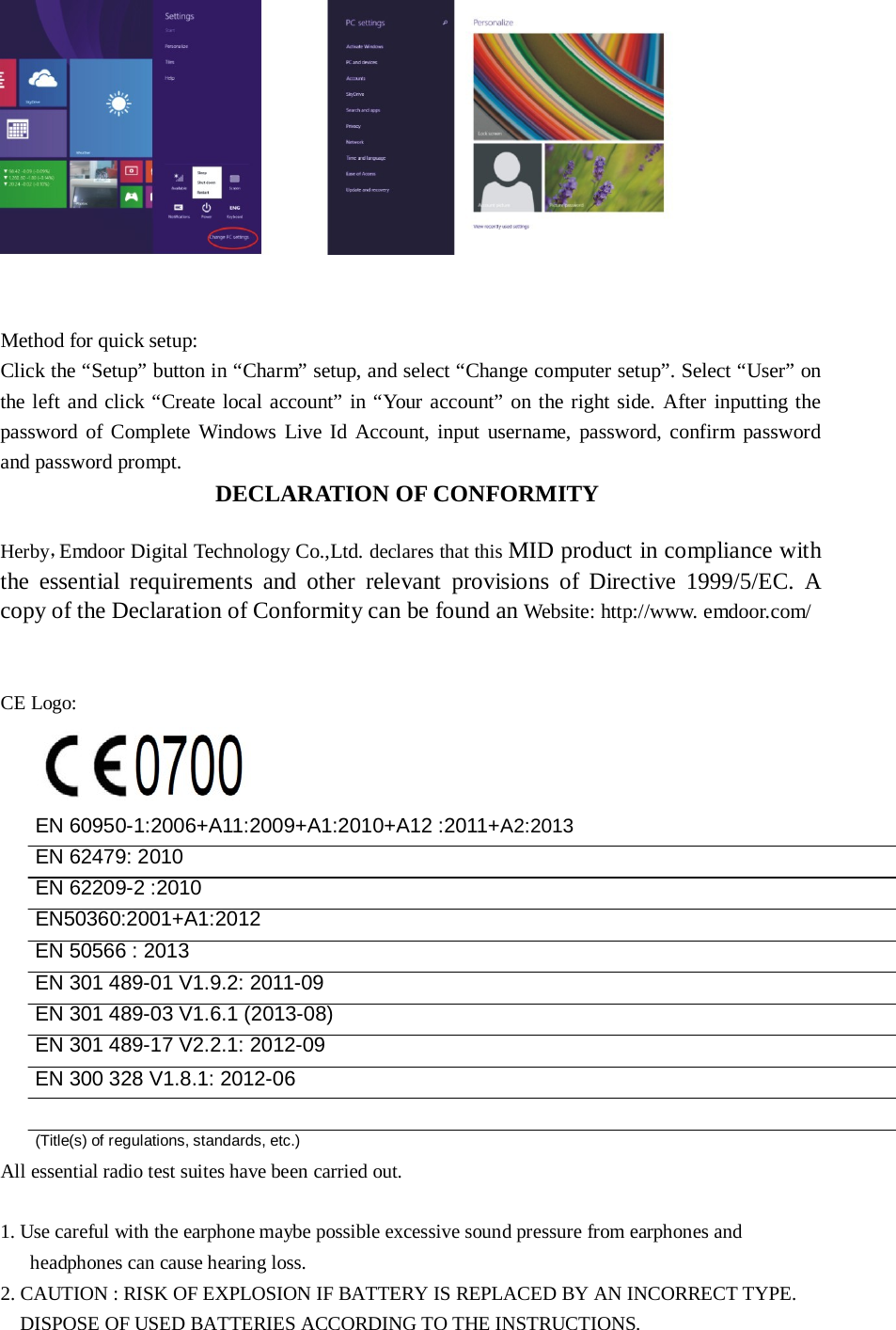      Method for quick setup: Click the “Setup” button in “Charm” setup, and select “Change computer setup”. Select “User” on the left and click “Create local account” in “Your account” on the right side. After  inputting the password of Complete  Windows  Live Id Account, input username,  password, confirm password and password prompt. DECLARATION OF CONFORMITY   Herby，Emdoor Digital Technology Co.,Ltd. declares that this MID product in compliance with the essential requirements and other relevant provisions of Directive 1999/5/EC. A copy of the Declaration of Conformity can be found an Website: http://www. emdoor.com/    CE Logo:    EN 60950-1:2006+A11:2009+A1:2010+A12 :2011+A2:2013 EN 62479: 2010 EN 62209-2 :2010 EN50360:2001+A1:2012 EN 50566 : 2013 EN 301 489-01 V1.9.2: 2011-09 EN 301 489-03 V1.6.1 (2013-08) EN 301 489-17 V2.2.1: 2012-09 EN 300 328 V1.8.1: 2012-06   (Title(s) of regulations, standards, etc.)  All essential radio test suites have been carried out.   1. Use careful with the earphone maybe possible excessive sound pressure from earphones and headphones can cause hearing loss. 2. CAUTION : RISK OF EXPLOSION IF BATTERY IS REPLACED BY AN INCORRECT TYPE. DISPOSE OF USED BATTERIES ACCORDING TO THE INSTRUCTIONS. 