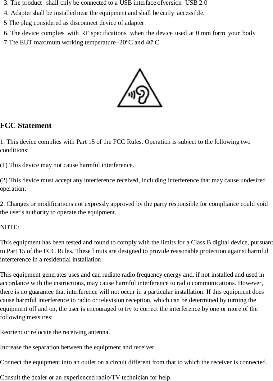 3. The product   shall only be connected to a USB interface ofversion  USB 2.0 4. Adapter shall be installed near the equipment and shall be eωily accessible. 5 The plug considered as disconnect device of adapter 6. The device complies with RF specifications  when the device used at 0 mm form your body 7.The  EUT maximum working temperature -20oC and 400C   FCC Statement 1. This device complies with Part 15 of the FCC Rules. Operation is subject to the following two conditions: (1) This device may not cause harmful interference. (2) This device must accept any interference received, including interference that may cause undesired operation. 2. Changes or modifications not expressly approved by the party responsible for compliance could void the user&apos;s authority to operate the equipment. NOTE:  This equipment has been tested and found to comply with the limits for a Class B digital device, pursuant to Part 15 of the FCC Rules. These limits are designed to provide reasonable protection against harmful interference in a residential installation. This equipment generates uses and can radiate radio frequency energy and, if not installed and used in accordance with the instructions, may cause harmful interference to radio communications. However, there is no guarantee that interference will not occur in a particular installation. If this equipment does cause harmful interference to radio or television reception, which can be determined by turning the equipment off and on, the user is encouraged to try to correct the interference by one or more of the following measures: Reorient or relocate the receiving antenna. Increase the separation between the equipment and receiver. Connect the equipment into an outlet on a circuit different from that to which the receiver is connected.  Consult the dealer or an experienced radio/TV technician for help.  
