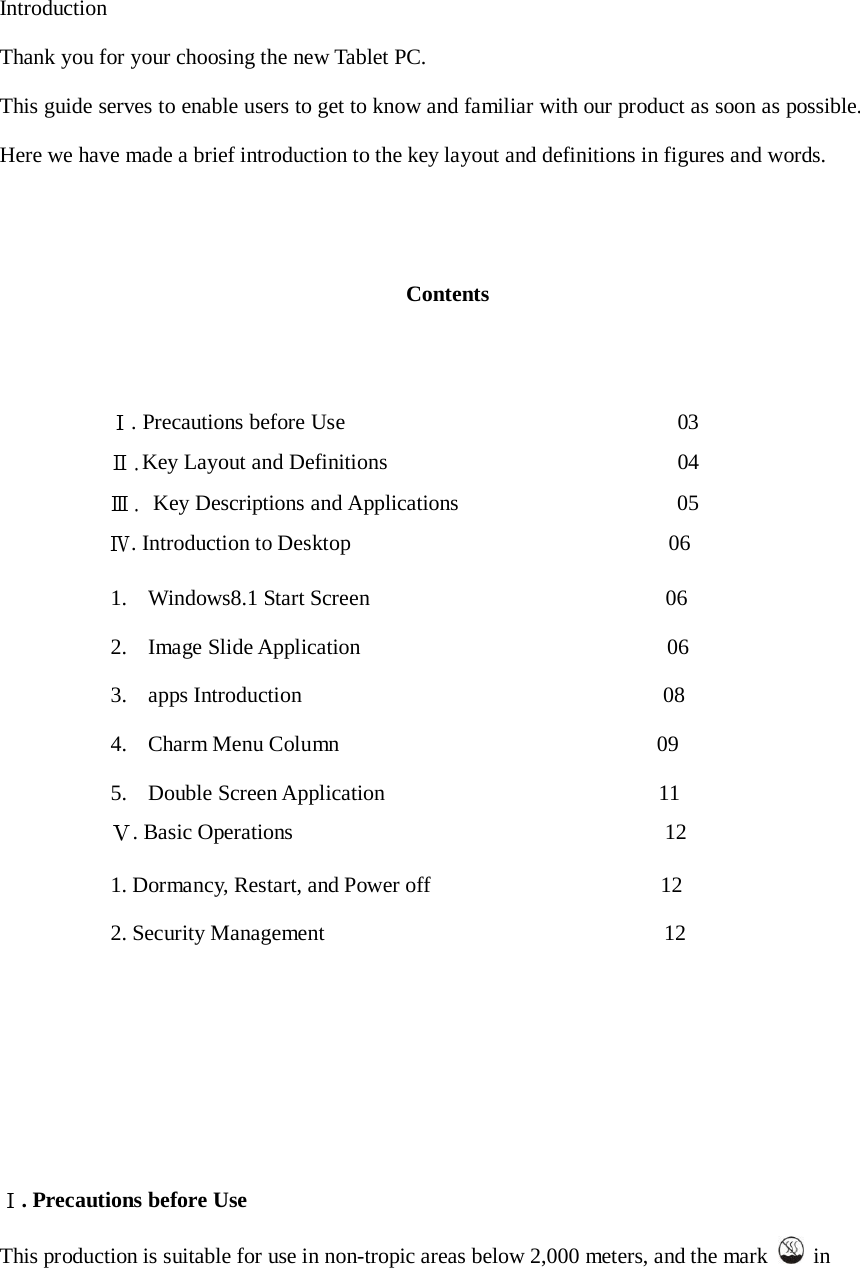     Introduction  Thank you for your choosing the new Tablet PC.  This guide serves to enable users to get to know and familiar with our product as soon as possible. Here we have made a brief introduction to the key layout and definitions in figures and words.     Contents      Ⅰ. Precautions before Use                                                         03 Ⅱ.Key Layout and Definitions                                                  04 Ⅲ. Key Descriptions and Applications                                      05 Ⅳ. Introduction to Desktop                                                          06  1.    Windows8.1 Start Screen                                                      06  2.    Image Slide Application                                                        06  3.    apps Introduction                                                                  08  4.    Charm Menu Column                                                          09  5.    Double Screen Application                                                  11  Ⅴ. Basic Operations                                                                    12  1. Dormancy, Restart, and Power off                                          12  2. Security Management                                                              12             Ⅰ. Precautions before Use  This production is suitable for use in non-tropic areas below 2,000 meters, and the mark    in 
