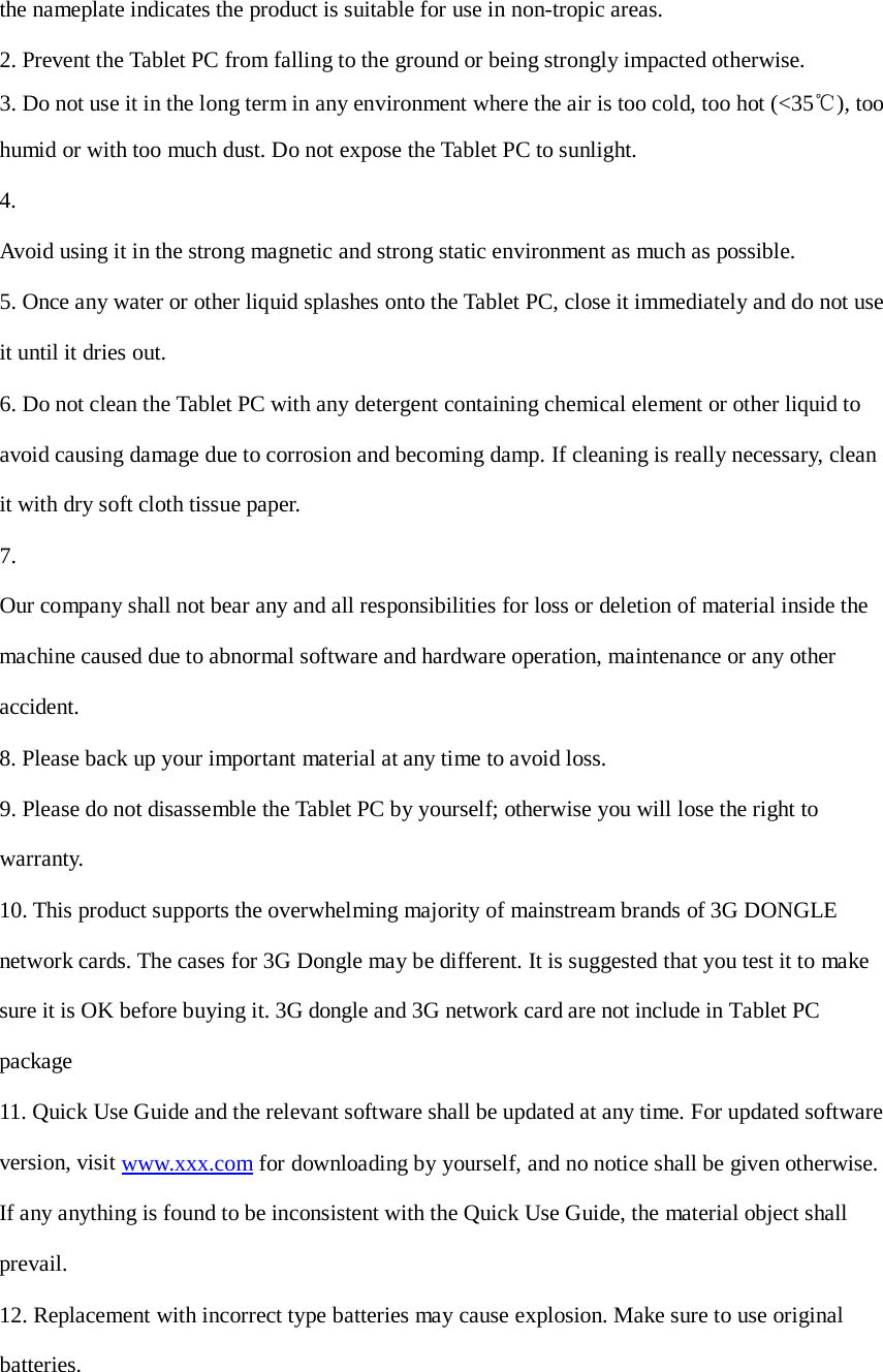 the nameplate indicates the product is suitable for use in non-tropic areas.  2. Prevent the Tablet PC from falling to the ground or being strongly impacted otherwise.  3. Do not use it in the long term in any environment where the air is too cold, too hot (&lt;35℃), too humid or with too much dust. Do not expose the Tablet PC to sunlight. 4.  Avoid using it in the strong magnetic and strong static environment as much as possible.  5. Once any water or other liquid splashes onto the Tablet PC, close it immediately and do not use it until it dries out. 6. Do not clean the Tablet PC with any detergent containing chemical element or other liquid to avoid causing damage due to corrosion and becoming damp. If cleaning is really necessary, clean it with dry soft cloth tissue paper. 7.  Our company shall not bear any and all responsibilities for loss or deletion of material inside the machine caused due to abnormal software and hardware operation, maintenance or any other accident. 8. Please back up your important material at any time to avoid loss.  9. Please do not disassemble the Tablet PC by yourself; otherwise you will lose the right to warranty. 10. This product supports the overwhelming majority of mainstream brands of 3G DONGLE network cards. The cases for 3G Dongle may be different. It is suggested that you test it to make sure it is OK before buying it. 3G dongle and 3G network card are not include in Tablet PC package 11. Quick Use Guide and the relevant software shall be updated at any time. For updated software version, visit www.xxx.com for downloading by yourself, and no notice shall be given otherwise. If any anything is found to be inconsistent with the Quick Use Guide, the material object shall prevail. 12. Replacement with incorrect type batteries may cause explosion. Make sure to use original batteries. 
