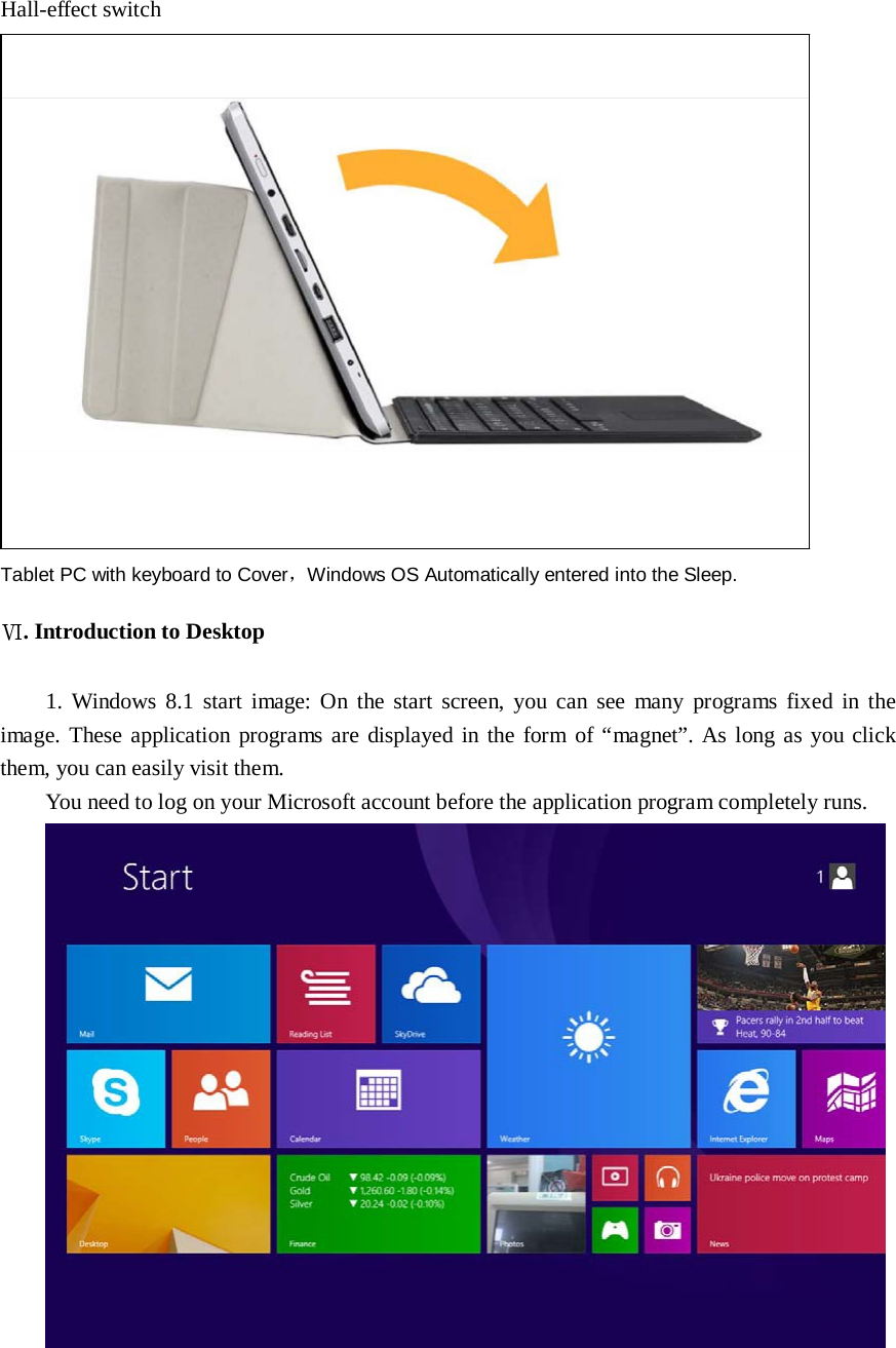     Hall-effect switch                          Tablet PC with keyboard to Cover，Windows OS Automatically entered into the Sleep.  Ⅵ. Introduction to Desktop   1.  Windows  8.1 start image: On the start  screen,  you can  see  many  programs  fixed  in  the image.  These application programs are  displayed  in the form of “magnet”. As long as you click them, you can easily visit them. You need to log on your Microsoft account before the application program completely runs.  