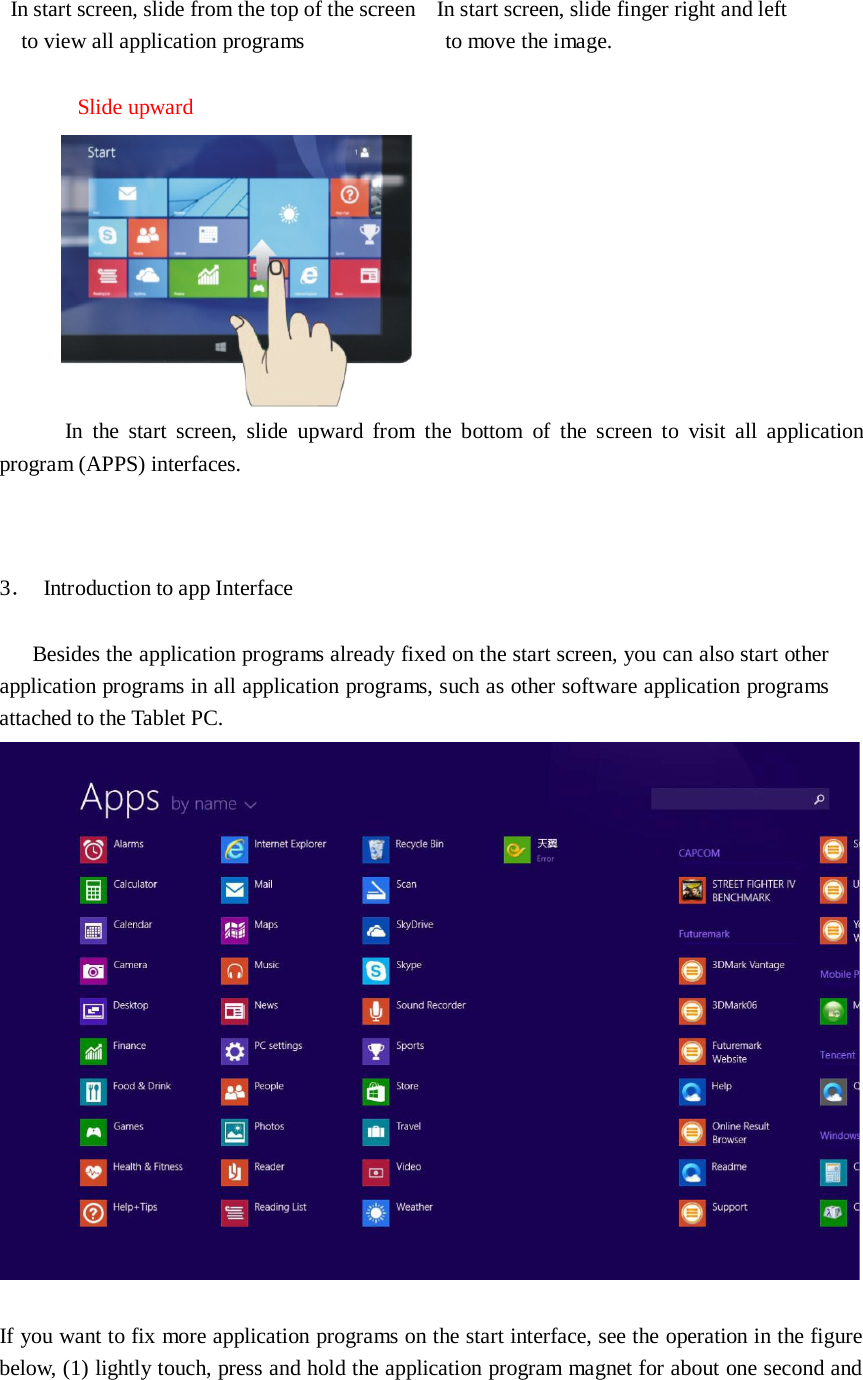  In start screen, slide from the top of the screen In start screen, slide finger right and left to view all application programs   to move the image.   Slide upward    In the  start screen,  slide  upward  from  the  bottom  of the screen  to  visit  all  application program (APPS) interfaces.     3． Introduction to app Interface   Besides the application programs already fixed on the start screen, you can also start other application programs in all application programs, such as other software application programs attached to the Tablet PC.    If you want to fix more application programs on the start interface, see the operation in the figure below, (1) lightly touch, press and hold the application program magnet for about one second and 