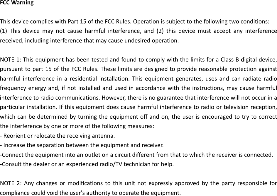 FCCWarningThisdevicecomplieswithPart15oftheFCCRules.Operationissubjecttothefollowingtwoconditions:(1)Thisdevicemaynotcauseharmfulinterference,and(2)thisdevicemustacceptanyinterferencereceived,includinginterferencethatmaycauseundesiredoperation.NOTE1:ThisequipmenthasbeentestedandfoundtocomplywiththelimitsforaClassBdigitaldevice,pursuanttopart15oftheFCCRules.Theselimitsaredesignedtoprovidereasonableprotectionagainstharmfulinterferenceinaresidentialinstallation.Thisequipmentgenerates,usesandcanradiateradiofrequencyenergyand,ifnotinstalledandusedinaccordancewiththeinstructions,maycauseharmfulinterferencetoradiocommunications.However,thereisnoguaranteethatinterferencewillnotoccurinaparticularinstallation.Ifthisequipmentdoescauseharmfulinterferencetoradioortelevisionreception,whichcanbedeterminedbyturningtheequipmentoffandon,theuserisencouragedtotrytocorrecttheinterferencebyoneormoreofthefollowingmeasures:‐Reorientorrelocatethereceivingantenna.‐Increasetheseparationbetweentheequipmentandreceiver.‐Connecttheequipmentintoanoutletonacircuitdifferentfromthattowhichthereceiverisconnected.‐Consultthedealeroranexperiencedradio/TVtechnicianforhelp.NOTE2:Anychangesormodificationstothisunitnotexpresslyapprovedbythepartyresponsibleforcompliancecouldvoidtheuser&apos;sauthoritytooperatetheequipment.