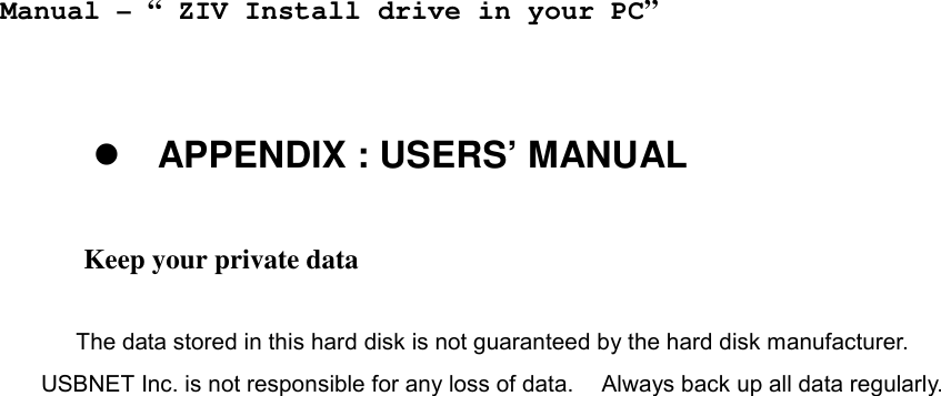    Manual &ndash; &ldquo; ZIV Install drive in your PC&rdquo;   ! APPENDIX : USERS&rsquo; MANUAL  Keep your private data    The data stored in this hard disk is not guaranteed by the hard disk manufacturer.     USBNET Inc. is not responsible for any loss of data.    Always back up all data regularly.     