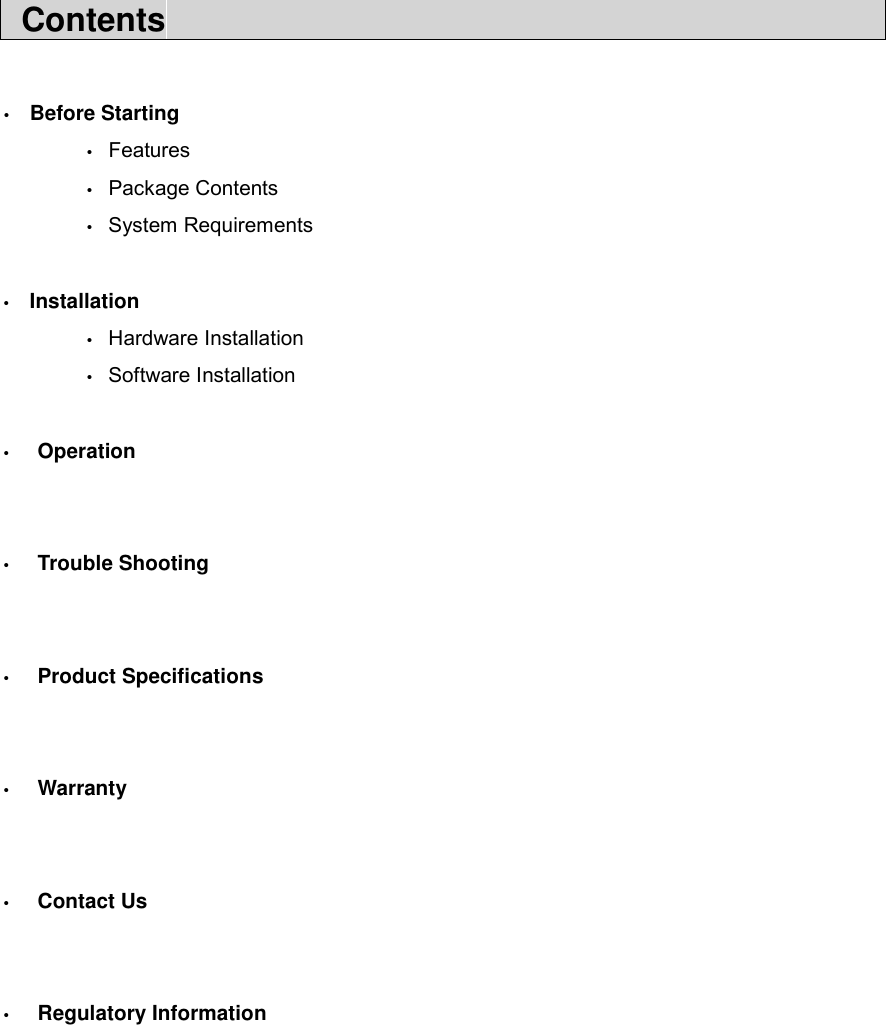  Contents                                              &bull;  Before Starting  &bull; Features  &bull; Package Contents  &bull; System Requirements  &bull;  Installation  &bull; Hardware Installation  &bull; Software Installation  &bull;  Operation   &bull;  Trouble Shooting   &bull;  Product Specifications   &bull;  Warranty   &bull;  Contact Us   &bull;  Regulatory Information        