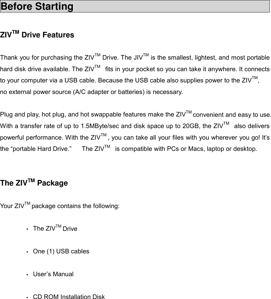 Before Starting                                          ZIVTM Drive Features      Thank you for purchasing the ZIVTM Drive. The JIVTM is the smallest, lightest, and most portable hard disk drive available. The ZIVTM  fits in your pocket so you can take it anywhere. It connects to your computer via a USB cable. Because the USB cable also supplies power to the ZIVTM, no external power source (A/C adapter or batteries) is necessary.  Plug and play, hot plug, and hot swappable features make the ZIVTM convenient and easy to use. With a transfer rate of up to 1.5MByte/sec and disk space up to 20GB, the ZIVTM  also delivers powerful performance. With the ZIVTM , you can take all your files with you wherever you go! It&rsquo;s the &ldquo;portable Hard Drive.&rdquo;   The ZIVTM  is compatible with PCs or Macs, laptop or desktop.   The ZIVTM Package  Your ZIVTM package contains the following:    &bull; The ZIVTM Drive   &bull;  One (1) USB cables  &bull; User&rsquo;s Manual   &bull;  CD ROM Installation Disk          