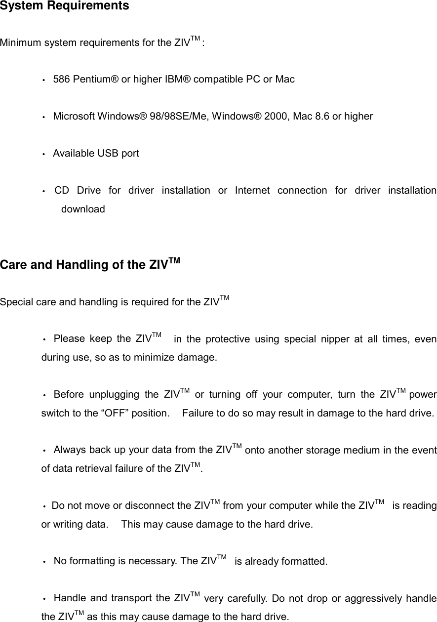 System Requirements  Minimum system requirements for the ZIVTM :  &bull;  586 Pentium&reg; or higher IBM&reg; compatible PC or Mac  &bull;  Microsoft Windows&reg; 98/98SE/Me, Windows&reg; 2000, Mac 8.6 or higher   &bull; Available USB port  &bull; CD Drive for driver installation or Internet connection for driver installation  download   Care and Handling of the ZIVTM  Special care and handling is required for the ZIVTM  &bull;  Please keep the ZIVTM    in the protective using special nipper at all times, even during use, so as to minimize damage.  &bull; Before unplugging the ZIVTM or turning off your computer, turn the ZIVTM  power switch to the &ldquo;OFF&rdquo; position.    Failure to do so may result in damage to the hard drive.  &bull;  Always back up your data from the ZIVTM onto another storage medium in the event of data retrieval failure of the ZIVTM.  &bull; Do not move or disconnect the ZIVTM from your computer while the ZIVTM  is reading or writing data.    This may cause damage to the hard drive.  &bull;  No formatting is necessary. The ZIVTM  is already formatted.  &bull;  Handle and transport the ZIVTM very carefully. Do not drop or aggressively handle the ZIVTM as this may cause damage to the hard drive.   