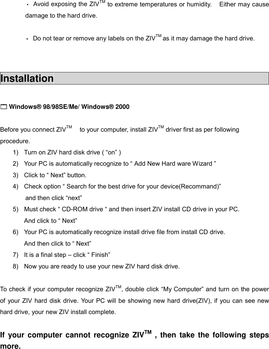 &bull;  Avoid exposing the ZIVTM to extreme temperatures or humidity.    Either may cause damage to the hard drive.  &bull;  Do not tear or remove any labels on the ZIVTM as it may damage the hard drive.   Installation                                             !!!! Windows&reg; 98/98SE/Me/ Windows&reg; 2000  Before you connect ZIVTM    to your computer, install ZIVTM driver first as per following procedure. 1)  Turn on ZIV hard disk drive ( &ldquo;on&rdquo; ) 2)  Your PC is automatically recognize to &ldquo; Add New Hard ware Wizard &rdquo;   3)  Click to &ldquo; Next&rdquo; button. 4)  Check option &ldquo; Search for the best drive for your device(Recommand)&rdquo;   and then click &ldquo;next&rdquo; 5)  Must check &ldquo; CD-ROM drive &ldquo; and then insert ZIV install CD drive in your PC. And click to &ldquo; Next&rdquo; 6)  Your PC is automatically recognize install drive file from install CD drive. And then click to &ldquo; Next&rdquo; 7)  It is a final step &ndash; click &ldquo; Finish&rdquo; 8)  Now you are ready to use your new ZIV hard disk drive.  To check if your computer recognize ZIVTM, double click &ldquo;My Computer&rdquo; and turn on the power of your ZIV hard disk drive. Your PC will be showing new hard drive(ZIV), if you can see new hard drive, your new ZIV install complete.  If your computer cannot recognize ZIVTM , then take the following steps more.      