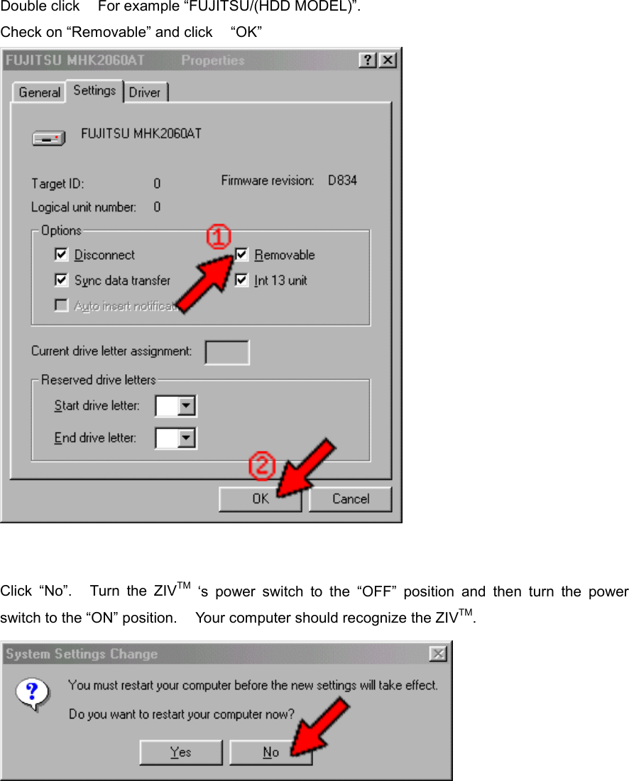 Double click    For example &ldquo;FUJITSU/(HDD MODEL)&rdquo;. Check on &ldquo;Removable&rdquo; and click    &ldquo;OK&rdquo;      Click &ldquo;No&rdquo;.   Turn the ZIVTM &lsquo;s power switch to the &ldquo;OFF&rdquo; position and then turn the power switch to the &ldquo;ON&rdquo; position.    Your computer should recognize the ZIVTM.        