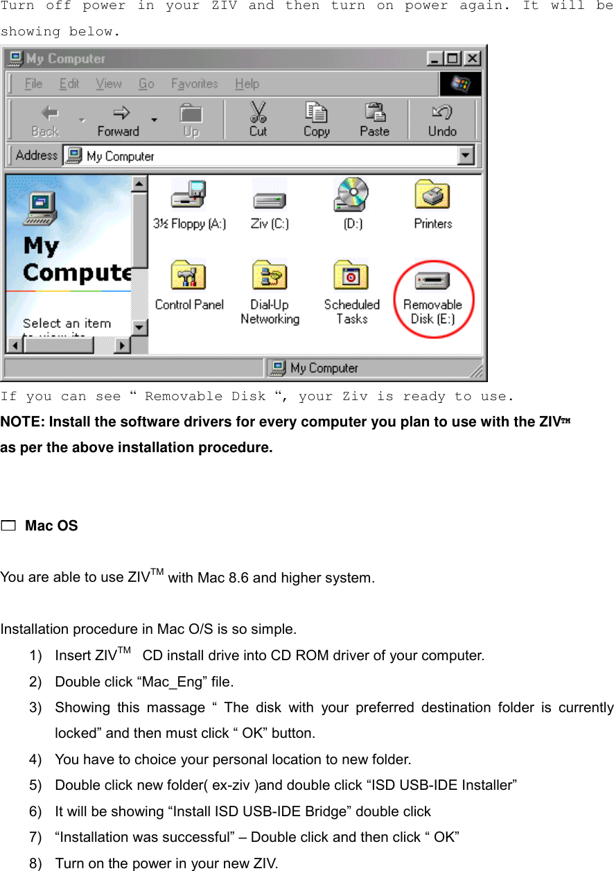 Turn off power in your ZIV and then turn on power again. It will be showing below.   If you can see &ldquo; Removable Disk &ldquo;, your Ziv is ready to use. NOTE: Install the software drivers for every computer you plan to use with the ZIV&trade;   as per the above installation procedure.   !!!! Mac OS  You are able to use ZIVTM with Mac 8.6 and higher system.  Installation procedure in Mac O/S is so simple. 1) Insert ZIVTM  CD install drive into CD ROM driver of your computer. 2)  Double click &ldquo;Mac_Eng&rdquo; file. 3)  Showing this massage &ldquo; The disk with your preferred destination folder is currently locked&rdquo; and then must click &ldquo; OK&rdquo; button. 4)  You have to choice your personal location to new folder. 5)  Double click new folder( ex-ziv )and double click &ldquo;ISD USB-IDE Installer&rdquo; 6)  It will be showing &ldquo;Install ISD USB-IDE Bridge&rdquo; double click 7)  &ldquo;Installation was successful&rdquo; &ndash; Double click and then click &ldquo; OK&rdquo; 8)  Turn on the power in your new ZIV.  
