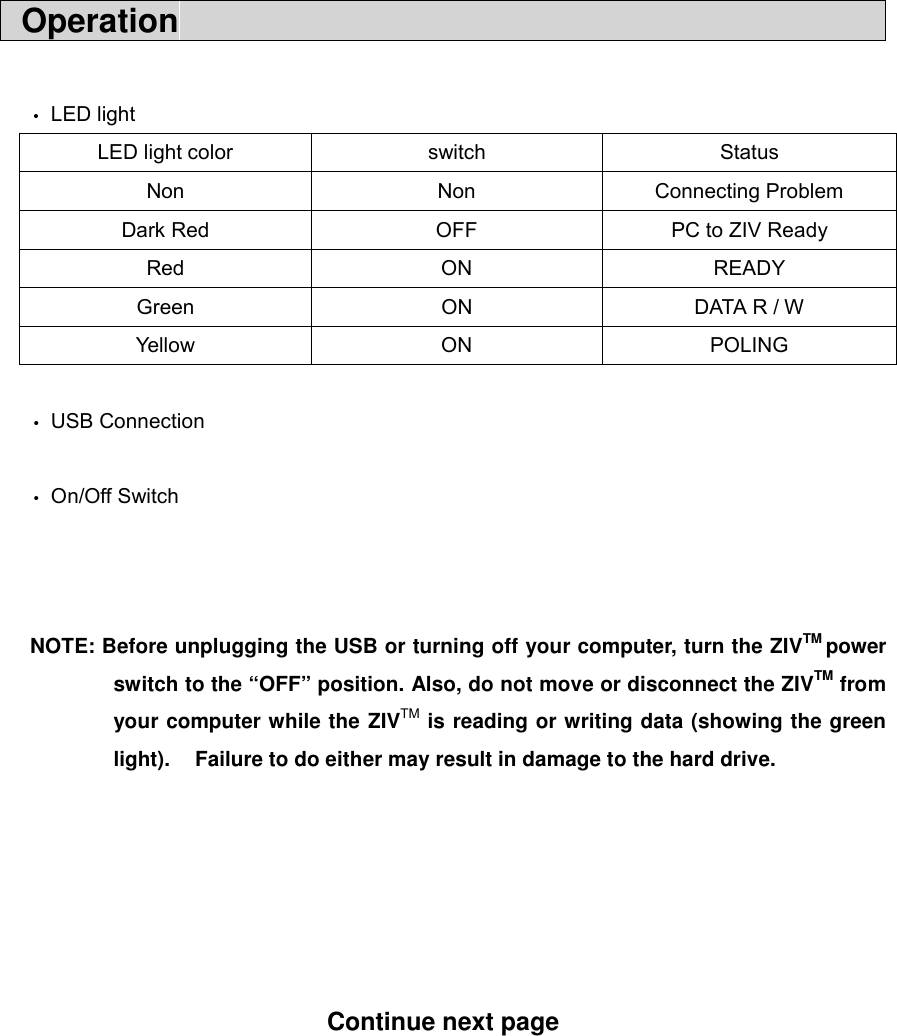  Operation                                              &bull; LED light LED light color  switch  Status Non Non Connecting Problem Dark Red  OFF  PC to ZIV Ready Red ON READY Green  ON  DATA R / W Yell o w ON PO LING    &bull; USB Connection  &bull; On/Off Switch    NOTE: Before unplugging the USB or turning off your computer, turn the ZIVTM power switch to the &ldquo;OFF&rdquo; position. Also, do not move or disconnect the ZIVTM from your computer while the ZIVTM is reading or writing data (showing the green light).    Failure to do either may result in damage to the hard drive.       Continue next page        
