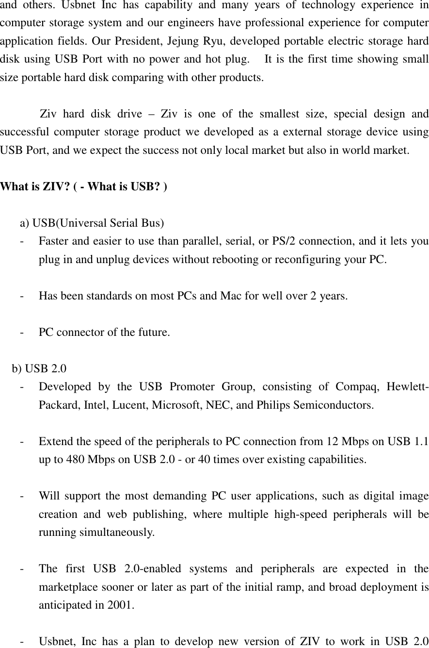 and others. Usbnet Inc has capability and many years of technology experience in computer storage system and our engineers have professional experience for computer application fields. Our President, Jejung Ryu, developed portable electric storage hard disk using USB Port with no power and hot plug.    It is the first time showing small size portable hard disk comparing with other products.    Ziv hard disk drive &ndash; Ziv is one of the smallest size, special design and successful computer storage product we developed as a external storage device using USB Port, and we expect the success not only local market but also in world market.  What is ZIV? ( - What is USB? )  a) USB(Universal Serial Bus) -  Faster and easier to use than parallel, serial, or PS/2 connection, and it lets you plug in and unplug devices without rebooting or reconfiguring your PC.  -  Has been standards on most PCs and Mac for well over 2 years.  -  PC connector of the future.  b) USB 2.0 -  Developed by the USB Promoter Group, consisting of Compaq, Hewlett-Packard, Intel, Lucent, Microsoft, NEC, and Philips Semiconductors.  -  Extend the speed of the peripherals to PC connection from 12 Mbps on USB 1.1 up to 480 Mbps on USB 2.0 - or 40 times over existing capabilities.  -  Will support the most demanding PC user applications, such as digital image creation and web publishing, where multiple high-speed peripherals will be running simultaneously.  -  The first USB 2.0-enabled systems and peripherals are expected in the marketplace sooner or later as part of the initial ramp, and broad deployment is anticipated in 2001.  -  Usbnet, Inc has a plan to develop new version of ZIV to work in USB 2.0 