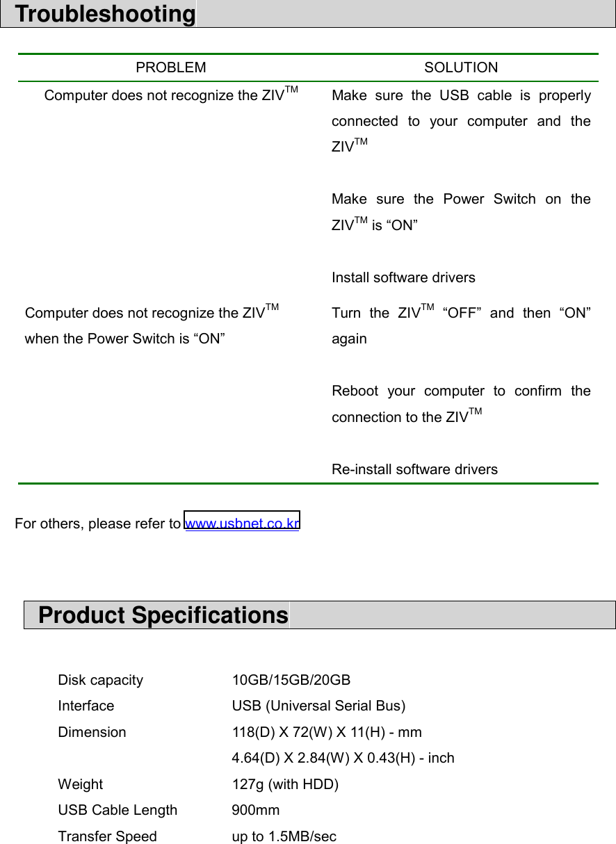  Troubleshooting                                       For others, please refer to www.usbnet.co.kr    Product Specifications                               Disk capacity    10GB/15GB/20GB Interface   USB (Universal Serial Bus) Dimension    118(D) X 72(W) X 11(H) - mm       4.64(D) X 2.84(W) X 0.43(H) - inch Weight   127g (with HDD) USB Cable Length  900mm Transfer Speed      up to 1.5MB/sec   PROBLEM SOLUTION Computer does not recognize the ZIVTM  Make sure the USB cable is properly connected to your computer and the ZIVTM  Make sure the Power Switch on the ZIVTM is &ldquo;ON&rdquo;  Install software drivers Computer does not recognize the ZIVTM  when the Power Switch is &ldquo;ON&rdquo; Turn the ZIVTM &ldquo;OFF&rdquo; and then &ldquo;ON&rdquo; again  Reboot your computer to confirm the connection to the ZIVTM  Re-install software drivers 