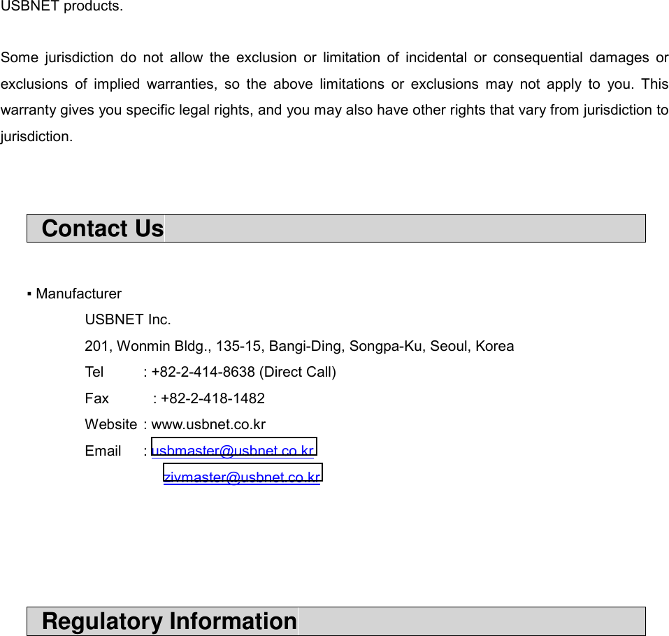USBNET products.  Some jurisdiction do not allow the exclusion or limitation of incidental or consequential damages or exclusions of implied warranties, so the above limitations or exclusions may not apply to you. This warranty gives you specific legal rights, and you may also have other rights that vary from jurisdiction to jurisdiction.    Contact Us                                             ▪ Manufacturer  USBNET Inc. 201, Wonmin Bldg., 135-15, Bangi-Ding, Songpa-Ku, Seoul, Korea   Tel  : +82-2-414-8638 (Direct Call) Fax     : +82-2-418-1482 Website : www.usbnet.co.kr Email : usbmaster@usbnet.co.kr          zivmaster@usbnet.co.kr      Regulatory Information                                    