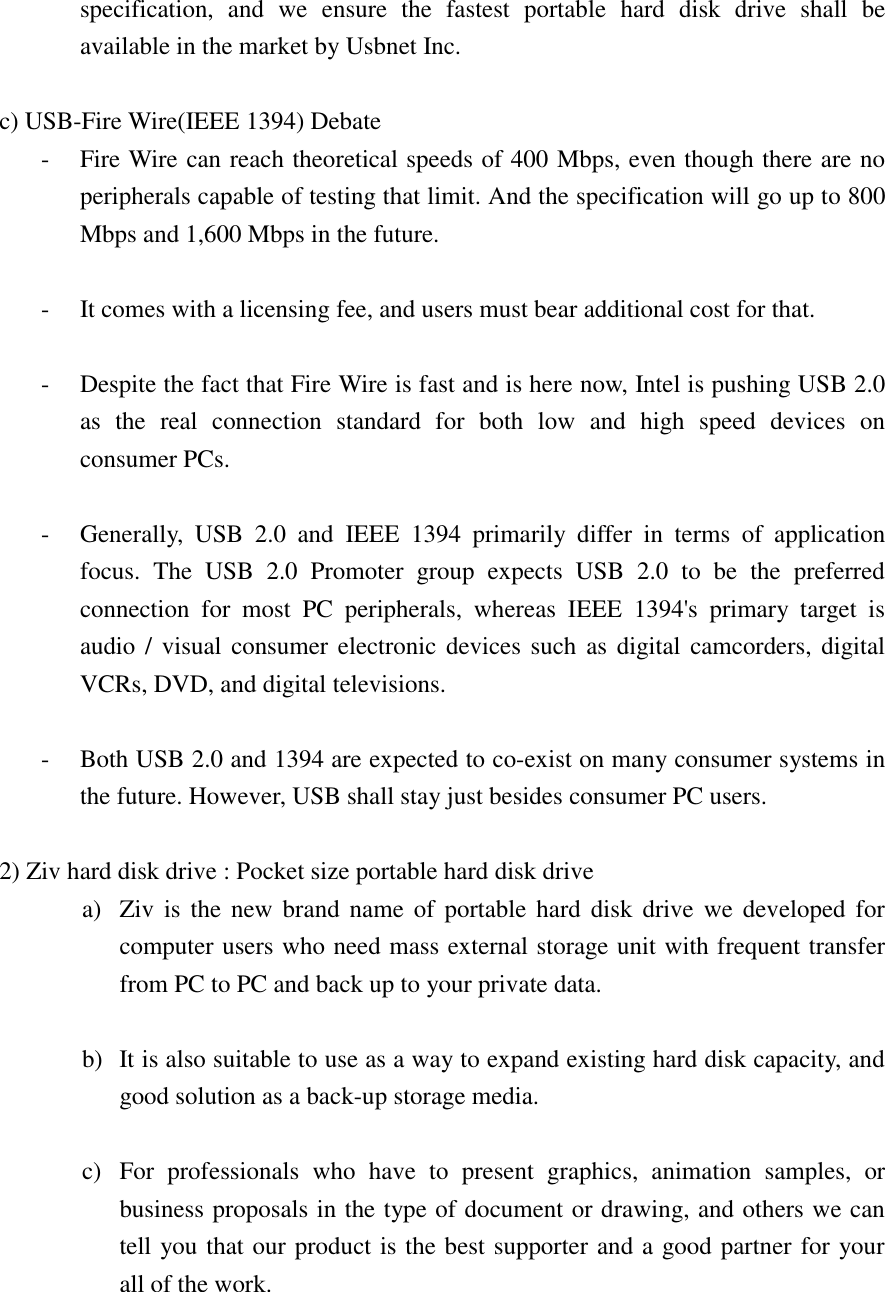 specification, and we ensure the fastest portable hard disk drive shall be available in the market by Usbnet Inc.  c) USB-Fire Wire(IEEE 1394) Debate -  Fire Wire can reach theoretical speeds of 400 Mbps, even though there are no peripherals capable of testing that limit. And the specification will go up to 800 Mbps and 1,600 Mbps in the future.  -  It comes with a licensing fee, and users must bear additional cost for that.  -  Despite the fact that Fire Wire is fast and is here now, Intel is pushing USB 2.0 as the real connection standard for both low and high speed devices on consumer PCs.  -  Generally, USB 2.0 and IEEE 1394 primarily differ in terms of application focus. The USB 2.0 Promoter group expects USB 2.0 to be the preferred connection for most PC peripherals, whereas IEEE 1394's primary target is audio / visual consumer electronic devices such as digital camcorders, digital VCRs, DVD, and digital televisions.  -  Both USB 2.0 and 1394 are expected to co-exist on many consumer systems in the future. However, USB shall stay just besides consumer PC users.  2) Ziv hard disk drive : Pocket size portable hard disk drive a)  Ziv is the new brand name of portable hard disk drive we developed for computer users who need mass external storage unit with frequent transfer from PC to PC and back up to your private data.  b)  It is also suitable to use as a way to expand existing hard disk capacity, and good solution as a back-up storage media.  c)  For professionals who have to present graphics, animation samples, or business proposals in the type of document or drawing, and others we can tell you that our product is the best supporter and a good partner for your   all of the work.  