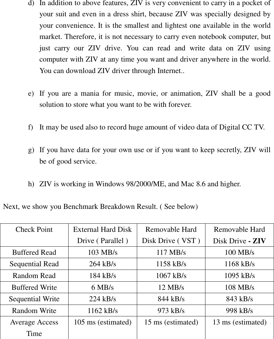 d)  In addition to above features, ZIV is very convenient to carry in a pocket of your suit and even in a dress shirt, because ZIV was specially designed by your convenience. It is the smallest and lightest one available in the world market. Therefore, it is not necessary to carry even notebook computer, but just carry our ZIV drive. You can read and write data on ZIV using computer with ZIV at any time you want and driver anywhere in the world. You can download ZIV driver through Internet..  e)  If you are a mania for music, movie, or animation, ZIV shall be a good solution to store what you want to be with forever.  f)  It may be used also to record huge amount of video data of Digital CC TV.  g)  If you have data for your own use or if you want to keep secretly, ZIV will be of good service.  h)  ZIV is working in Windows 98/2000/ME, and Mac 8.6 and higher.  Next, we show you Benchmark Breakdown Result. ( See below)  Check Point  External Hard Disk Drive ( Parallel ) Removable Hard Disk Drive ( VST ) Removable Hard Disk Drive - ZIV Buffered Read  103 MB/s  117 MB/s  100 MB/s Sequential Read  264 kB/s  1158 kB/s  1168 kB/s Random Read  184 kB/s  1067 kB/s  1095 kB/s Buffered Write  6 MB/s  12 MB/s  108 MB/s Sequential Write  224 kB/s  844 kB/s  843 kB/s Random Write  1162 kB/s  973 kB/s  998 kB/s Average Access Time 105 ms (estimated)  15 ms (estimated)  13 ms (estimated)       