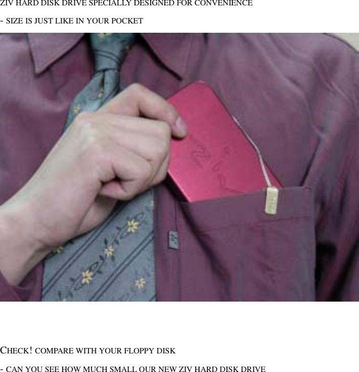  ZIV HARD DISK DRIVE SPECIALLY DESIGNED FOR CONVENIENCE - SIZE IS JUST LIKE IN YOUR POCKET      CHECK! COMPARE WITH YOUR FLOPPY DISK   - CAN YOU SEE HOW MUCH SMALL OUR NEW ZIV HARD DISK DRIVE 