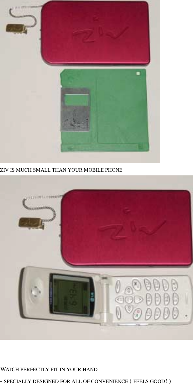  ZIV IS MUCH SMALL THAN YOUR MOBILE PHONE      WATCH PERFECTLY FIT IN YOUR HAND   - SPECIALLY DESIGNED FOR ALL OF CONVENIENCE ( FEELS GOOD! ) 