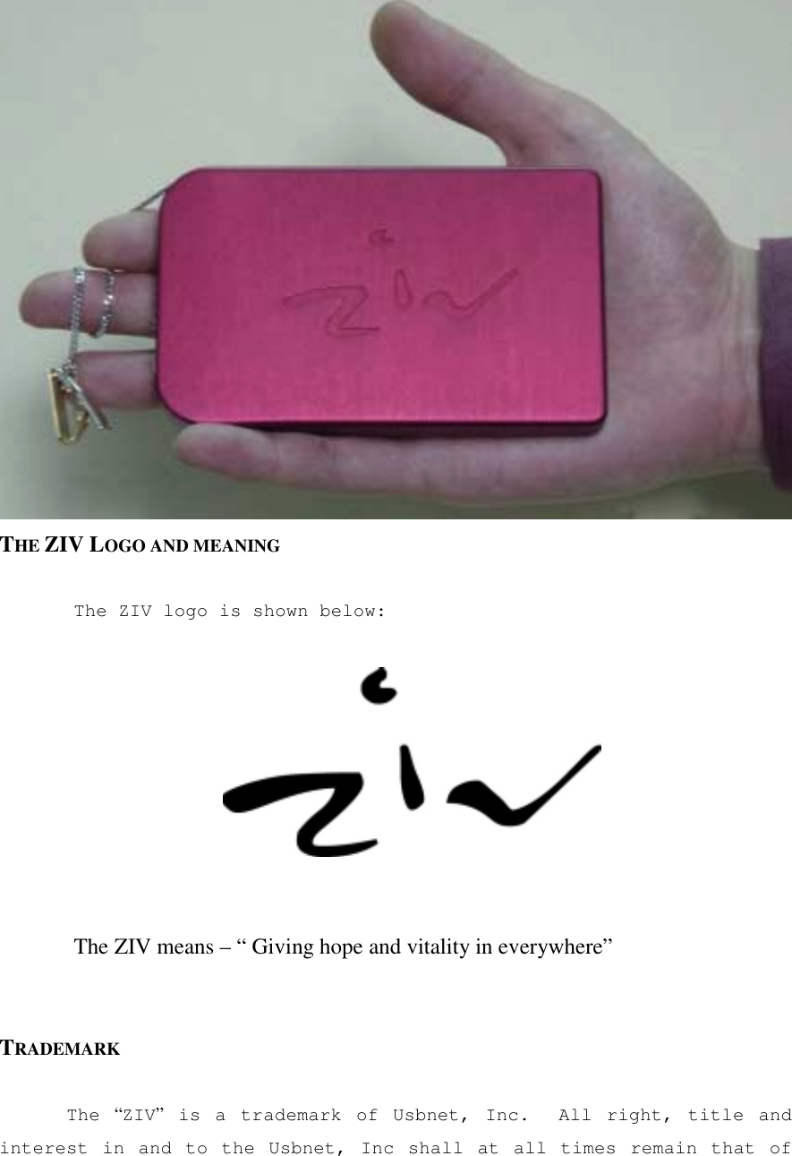  THE ZIV LOGO AND MEANING  The ZIV logo is shown below:       The ZIV means &ndash; &ldquo; Giving hope and vitality in everywhere&rdquo;   TRADEMARK  The  &ldquo;ZIV&rdquo; is a trademark of Usbnet, Inc.  All right, title and interest in and to the Usbnet, Inc shall at all times remain that of 