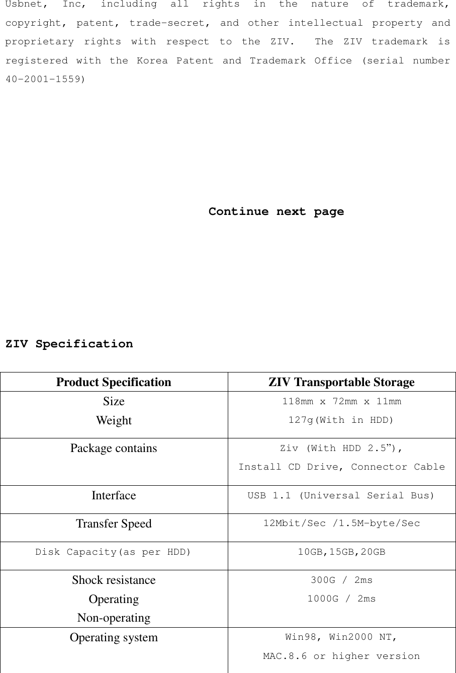 Usbnet, Inc, including all rights in the nature of trademark, copyright, patent, trade-secret, and other intellectual property and proprietary rights with respect to the ZIV.  The ZIV trademark is registered with the Korea Patent and Trademark Office (serial number 40-2001-1559)                                  Continue next page       ZIV Specification  Product Specification  ZIV Transportable Storage Size Weight 118mm x 72mm x 11mm 127g(With in HDD) Package contains  Ziv (With HDD 2.5&rdquo;), Install CD Drive, Connector Cable Interface  USB 1.1 (Universal Serial Bus) Transfer Speed  12Mbit/Sec /1.5M-byte/Sec Disk Capacity(as per HDD) 10GB,15GB,20GB Shock resistance Operating Non-operating 300G / 2ms 1000G / 2ms Operating system  Win98, Win2000 NT, MAC.8.6 or higher version 