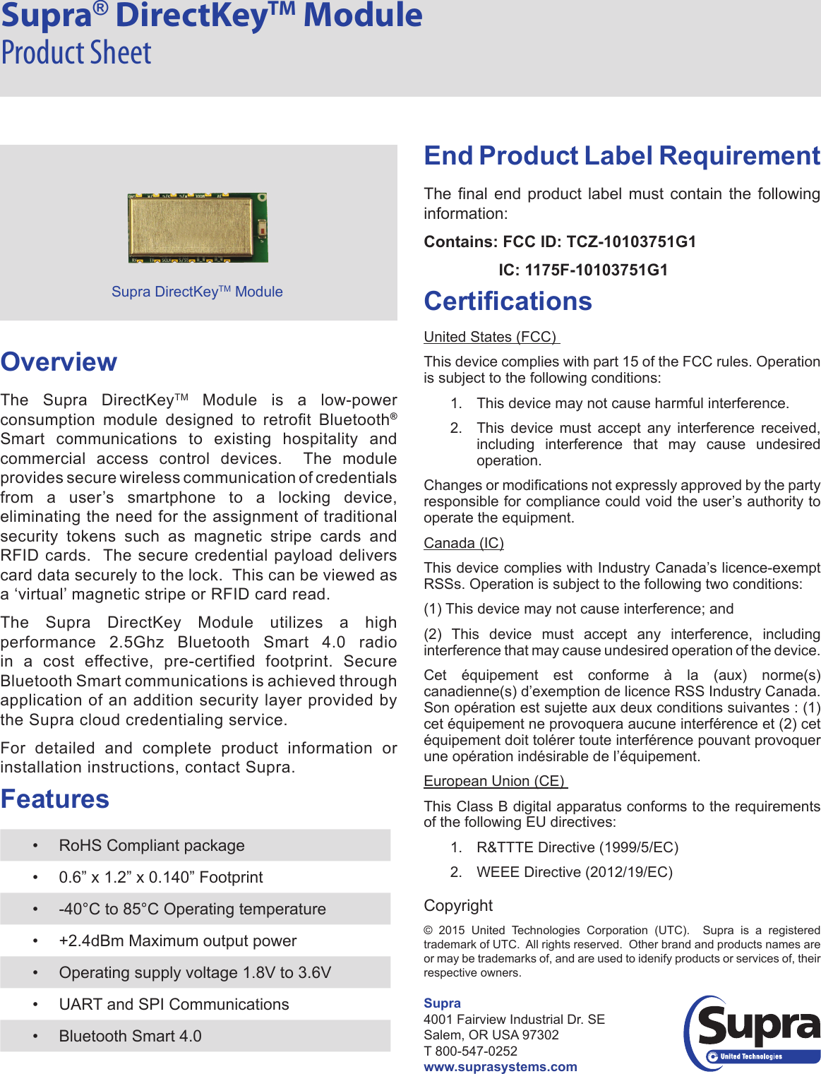 Supra® DirectKeyTM Module Product SheetOverviewThe Supra DirectKeyTM Module is a low-power consumption  module  designed  to  retrot  Bluetooth® Smart communications to existing hospitality and commercial access control devices.  The module provides secure wireless communication of credentials from a user’s smartphone to a locking device, eliminating the need for the assignment of traditional security tokens such as magnetic stripe cards and RFID cards.  The secure credential payload delivers card data securely to the lock.  This can be viewed as a ‘virtual’ magnetic stripe or RFID card read. The Supra DirectKey Module utilizes a high performance  2.5Ghz  Bluetooth  Smart  4.0  radio in a cost effective, pre-certified footprint. Secure Bluetooth Smart communications is achieved through application of an addition security layer provided by the Supra cloud credentialing service.For detailed and complete product information or installation instructions, contact Supra.Features•  RoHS Compliant package•  0.6” x 1.2” x 0.140” Footprint•  -40°C to 85°C Operating temperature•  +2.4dBm Maximum output power•  Operating supply voltage 1.8V to 3.6V•  UART and SPI Communications•  Bluetooth Smart 4.0End Product Label RequirementThe  nal  end  product  label  must  contain  the  following information:Contains: FCC ID: TCZ-10103751G1IC: 1175F-10103751G1CerticationsUnited States (FCC) This device complies with part 15 of the FCC rules. Operation is subject to the following conditions:  1.  This device may not cause harmful interference. 2.  This device must accept any interference received, including interference that may cause undesired operation. Changes or modications not expressly approved by the party responsible for compliance could void the user’s authority to operate the equipment. Canada (IC) This device complies with Industry Canada’s licence-exempt RSSs. Operation is subject to the following two conditions:(1) This device may not cause interference; and(2) This device must accept any interference, including interference that may cause undesired operation of the device. Cet équipement est conforme à la (aux) norme(s) canadienne(s) d’exemption de licence RSS Industry Canada. Son opération est sujette aux deux conditions suivantes : (1) cet équipement ne provoquera aucune interférence et (2) cet équipement doit tolérer toute interférence pouvant provoquer une opération indésirable de l’équipement.European Union (CE) This Class B digital apparatus conforms to the requirements of the following EU directives: 1.  R&amp;TTTE Directive (1999/5/EC) 2.  WEEE Directive (2012/19/EC) Copyright©  2015  United  Technologies  Corporation  (UTC).    Supra  is  a  registered trademark of UTC.  All rights reserved.  Other brand and products names are or may be trademarks of, and are used to idenify products or services of, their respective owners.Supra DirectKeyTM ModuleSupra4001 Fairview Industrial Dr. SE Salem, OR USA 97302T 800-547-0252www.suprasystems.com