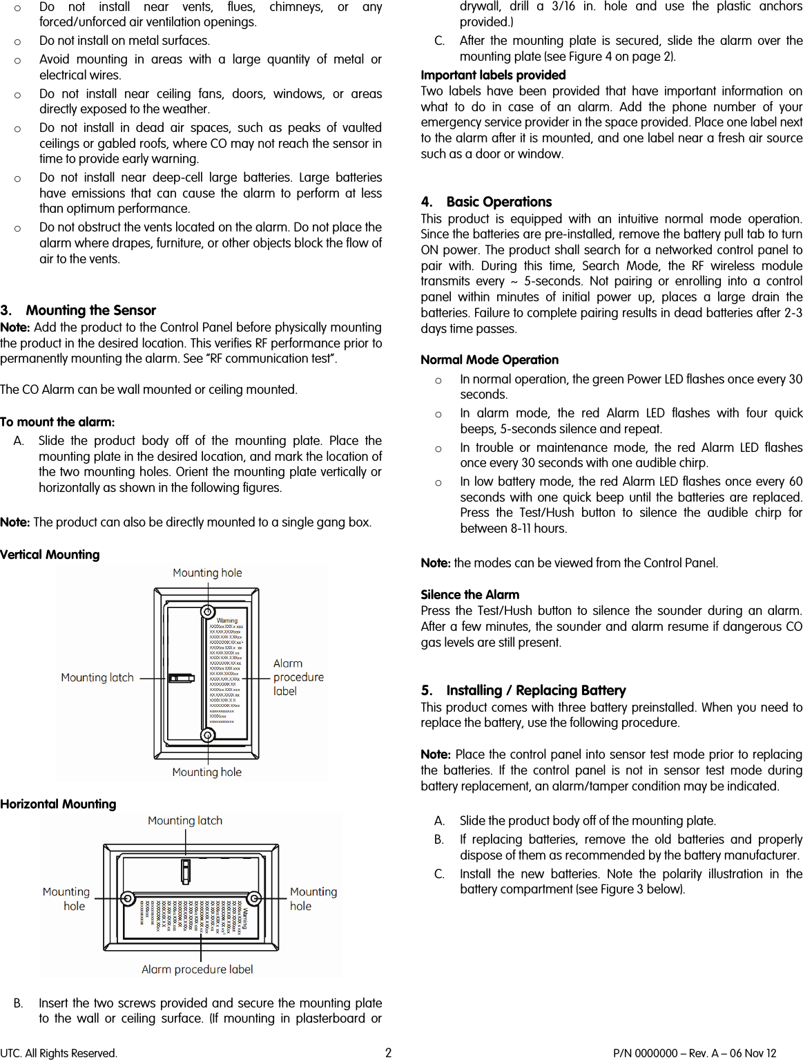 UTC. All Rights Reserved. 2 P/N 0000000 – Rev. A – 06 Nov 12  o Do not install near vents, flues, chimneys, or any forced/unforced air ventilation openings.  o Do not install on metal surfaces.  o Avoid mounting in areas with a large quantity of metal or electrical wires.  o Do not install near ceiling fans, doors, windows, or areas directly exposed to the weather.  o Do not install in dead air spaces, such as peaks of vaulted ceilings or gabled roofs, where CO may not reach the sensor in time to provide early warning.  o Do not install near deep-cell large batteries. Large batteries have emissions that can cause the alarm to perform at less than optimum performance.  o Do not obstruct the vents located on the alarm. Do not place the alarm where drapes, furniture, or other objects block the flow of air to the vents.    3. Mounting the Sensor Note: Add the product to the Control Panel before physically mounting the product in the desired location. This verifies RF performance prior to permanently mounting the alarm. See “RF communication test”.  The CO Alarm can be wall mounted or ceiling mounted.   To mount the alarm:  A. Slide the product body off of the mounting plate. Place the mounting plate in the desired location, and mark the location of the two mounting holes. Orient the mounting plate vertically or horizontally as shown in the following figures.   Note: The product can also be directly mounted to a single gang box.   Vertical Mounting   Horizontal Mounting   B. Insert the two screws provided and secure the mounting plate to the wall or ceiling surface. (If mounting in plasterboard or drywall, drill a 3/16 in. hole and use the plastic anchors provided.)  C. After the mounting plate is secured, slide the alarm over the mounting plate (see Figure 4 on page 2).  Important labels provided  Two labels have been provided that have important information on what to do in case of an alarm. Add the phone number of your emergency service provider in the space provided. Place one label next to the alarm after it is mounted, and one label near a fresh air source such as a door or window.    4. Basic Operations This  product is equipped with an intuitive normal mode operation. Since the batteries are pre-installed, remove the battery pull tab to turn ON power. The product shall search for a networked control panel to pair with. During this time, Search Mode, the RF wireless module transmits every ~ 5-seconds.  Not pairing or enrolling into a control panel within minutes of initial power up, places a large drain the batteries. Failure to complete pairing results in dead batteries after 2-3 days time passes.   Normal Mode Operation o In normal operation, the green Power LED flashes once every 30 seconds. o In alarm mode, the red Alarm LED flashes with four quick beeps, 5-seconds silence and repeat. o In trouble or maintenance mode, the red Alarm LED flashes once every 30 seconds with one audible chirp. o In low battery mode, the red Alarm LED flashes once every 60 seconds with one quick beep until the batteries are replaced. Press the Test/Hush button to silence the audible chirp for between 8-11 hours.   Note: the modes can be viewed from the Control Panel.  Silence the Alarm Press the Test/Hush button to silence the sounder during an alarm. After a few minutes, the sounder and alarm resume if dangerous CO gas levels are still present.   5. Installing / Replacing Battery This product comes with three battery preinstalled. When you need to replace the battery, use the following procedure.   Note: Place the control panel into sensor test mode prior to replacing the batteries. If the control panel is not in sensor test mode during battery replacement, an alarm/tamper condition may be indicated.   A. Slide the product body off of the mounting plate.  B. If replacing batteries, remove the old batteries and properly dispose of them as recommended by the battery manufacturer.  C. Install the new batteries. Note the polarity illustration in the battery compartment (see Figure 3 below).   