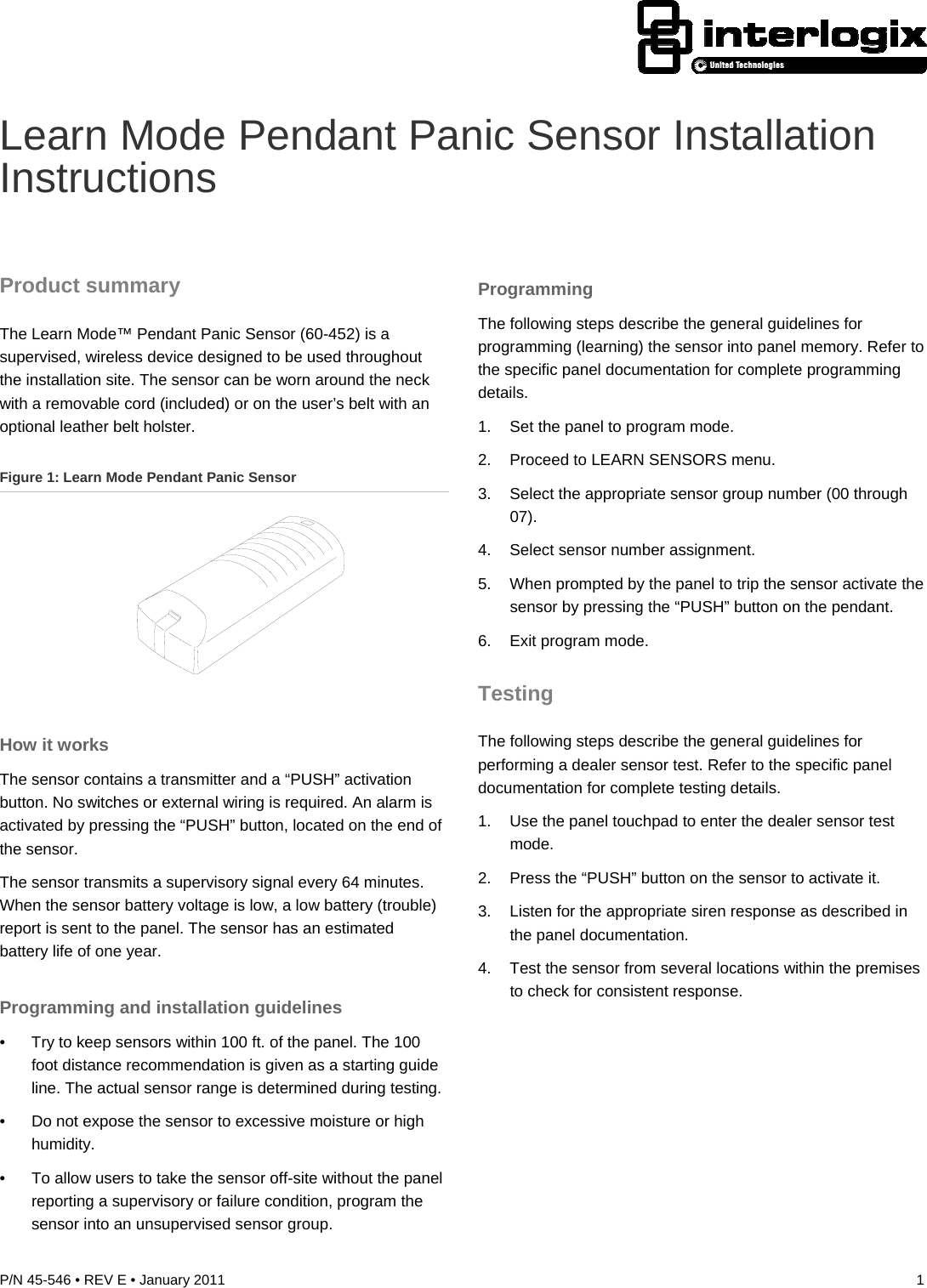  P/N 45-546 • REV E • January 2011  1  Learn Mode Pendant Panic Sensor Installation Instructions Product summary The Learn Mode™ Pendant Panic Sensor (60-452) is a supervised, wireless device designed to be used throughout the installation site. The sensor can be worn around the neck with a removable cord (included) or on the user’s belt with an optional leather belt holster. Figure 1: Learn Mode Pendant Panic Sensor  How it works The sensor contains a transmitter and a “PUSH” activation button. No switches or external wiring is required. An alarm is activated by pressing the “PUSH” button, located on the end of the sensor. The sensor transmits a supervisory signal every 64 minutes. When the sensor battery voltage is low, a low battery (trouble) report is sent to the panel. The sensor has an estimated battery life of one year. Programming and installation guidelines •  Try to keep sensors within 100 ft. of the panel. The 100 foot distance recommendation is given as a starting guide line. The actual sensor range is determined during testing. •  Do not expose the sensor to excessive moisture or high humidity. •  To allow users to take the sensor off-site without the panel reporting a supervisory or failure condition, program the sensor into an unsupervised sensor group. Programming The following steps describe the general guidelines for programming (learning) the sensor into panel memory. Refer to the specific panel documentation for complete programming details. 1.  Set the panel to program mode. 2.  Proceed to LEARN SENSORS menu. 3.  Select the appropriate sensor group number (00 through 07). 4.  Select sensor number assignment. 5.  When prompted by the panel to trip the sensor activate the sensor by pressing the “PUSH” button on the pendant. 6.  Exit program mode. Testing The following steps describe the general guidelines for performing a dealer sensor test. Refer to the specific panel documentation for complete testing details. 1.  Use the panel touchpad to enter the dealer sensor test mode. 2.  Press the “PUSH” button on the sensor to activate it. 3.  Listen for the appropriate siren response as described in the panel documentation. 4.  Test the sensor from several locations within the premises to check for consistent response. 