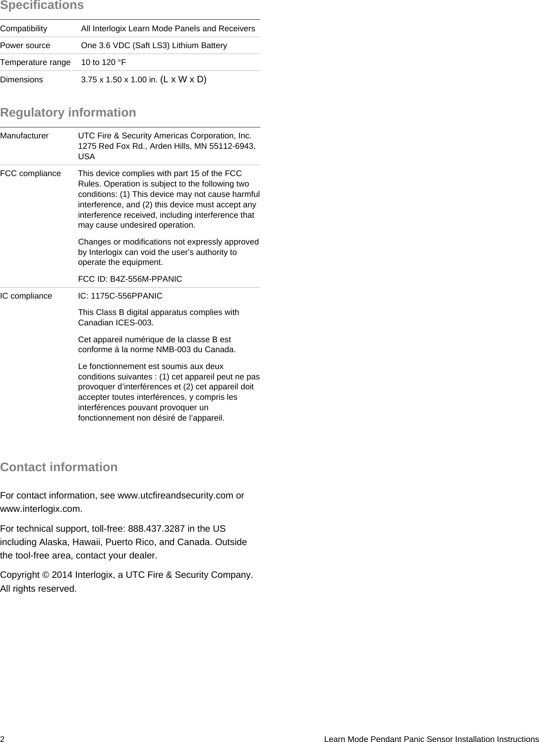  2   Learn Mode Pendant Panic Sensor Installation Instructions Specifications Compatibility  All Interlogix Learn Mode Panels and Receivers Power source  One 3.6 VDC (Saft LS3) Lithium Battery Temperature range  10 to 120 °F Dimensions  3.75 x 1.50 x 1.00 in. (L x W x D) Regulatory information Manufacturer  UTC Fire &amp; Security Americas Corporation, Inc.1275 Red Fox Rd., Arden Hills, MN 55112-6943, USA FCC compliance  This device complies with part 15 of the FCC Rules. Operation is subject to the following two conditions: (1) This device may not cause harmful interference, and (2) this device must accept any interference received, including interference that may cause undesired operation.  Changes or modifications not expressly approved by Interlogix can void the user’s authority to operate the equipment. FCC ID: B4Z-556M-PPANIC IC compliance  IC: 1175C-556PPANIC This Class B digital apparatus complies with Canadian ICES-003.  Cet appareil numérique de la classe B est conforme à la norme NMB-003 du Canada.  Le fonctionnement est soumis aux deux conditions suivantes : (1) cet appareil peut ne pas provoquer d’interférences et (2) cet appareil doit accepter toutes interférences, y compris les interférences pouvant provoquer un fonctionnement non désiré de l’appareil.   Contact information For contact information, see www.utcfireandsecurity.com or www.interlogix.com. For technical support, toll-free: 888.437.3287 in the US including Alaska, Hawaii, Puerto Rico, and Canada. Outside the tool-free area, contact your dealer. Copyright © 2014 Interlogix, a UTC Fire &amp; Security Company. All rights reserved. 