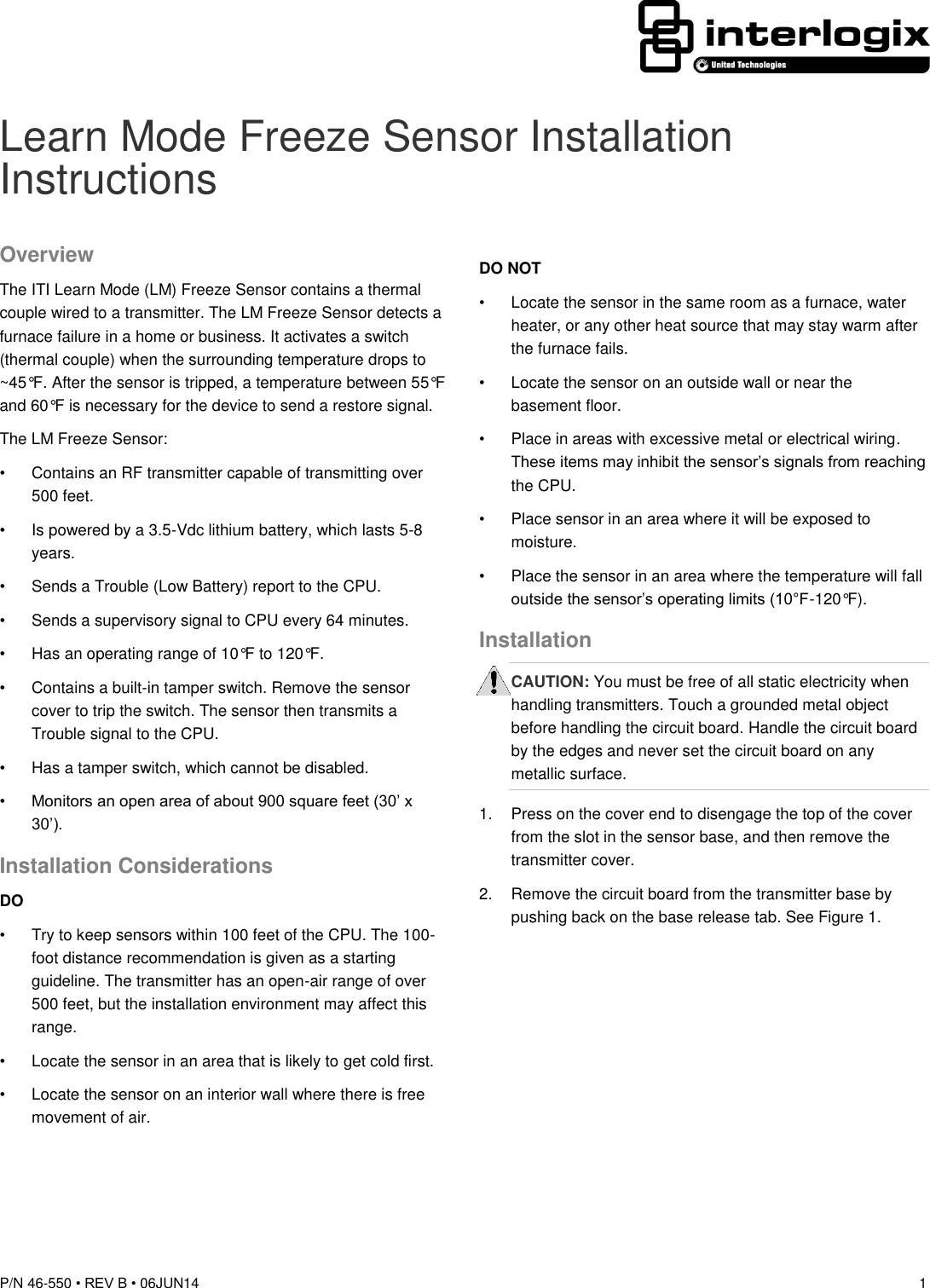  P/N 46-550 • REV B • 06JUN14  1  Learn Mode Freeze Sensor Installation Instructions Overview The ITI Learn Mode (LM) Freeze Sensor contains a thermal couple wired to a transmitter. The LM Freeze Sensor detects a furnace failure in a home or business. It activates a switch (thermal couple) when the surrounding temperature drops to ~45°F. After the sensor is tripped, a temperature between 55°F and 60°F is necessary for the device to send a restore signal. The LM Freeze Sensor: •  Contains an RF transmitter capable of transmitting over 500 feet. •  Is powered by a 3.5-Vdc lithium battery, which lasts 5-8 years. •  Sends a Trouble (Low Battery) report to the CPU. •  Sends a supervisory signal to CPU every 64 minutes. •  Has an operating range of 10°F to 120°F. •  Contains a built-in tamper switch. Remove the sensor cover to trip the switch. The sensor then transmits a Trouble signal to the CPU. •  Has a tamper switch, which cannot be disabled. • Monitors an open area of about 900 square feet (30’ x 30’). Installation Considerations DO •  Try to keep sensors within 100 feet of the CPU. The 100-foot distance recommendation is given as a starting guideline. The transmitter has an open-air range of over 500 feet, but the installation environment may affect this range. •  Locate the sensor in an area that is likely to get cold first. •  Locate the sensor on an interior wall where there is free movement of air. DO NOT •  Locate the sensor in the same room as a furnace, water heater, or any other heat source that may stay warm after the furnace fails.  •  Locate the sensor on an outside wall or near the basement floor. •  Place in areas with excessive metal or electrical wiring. These items may inhibit the sensor’s signals from reaching the CPU. •  Place sensor in an area where it will be exposed to moisture. •  Place the sensor in an area where the temperature will fall outside the sensor’s operating limits (10°F-120°F). Installation CAUTION: You must be free of all static electricity when handling transmitters. Touch a grounded metal object before handling the circuit board. Handle the circuit board by the edges and never set the circuit board on any metallic surface. 1.  Press on the cover end to disengage the top of the cover from the slot in the sensor base, and then remove the transmitter cover. 2.  Remove the circuit board from the transmitter base by pushing back on the base release tab. See Figure 1. 