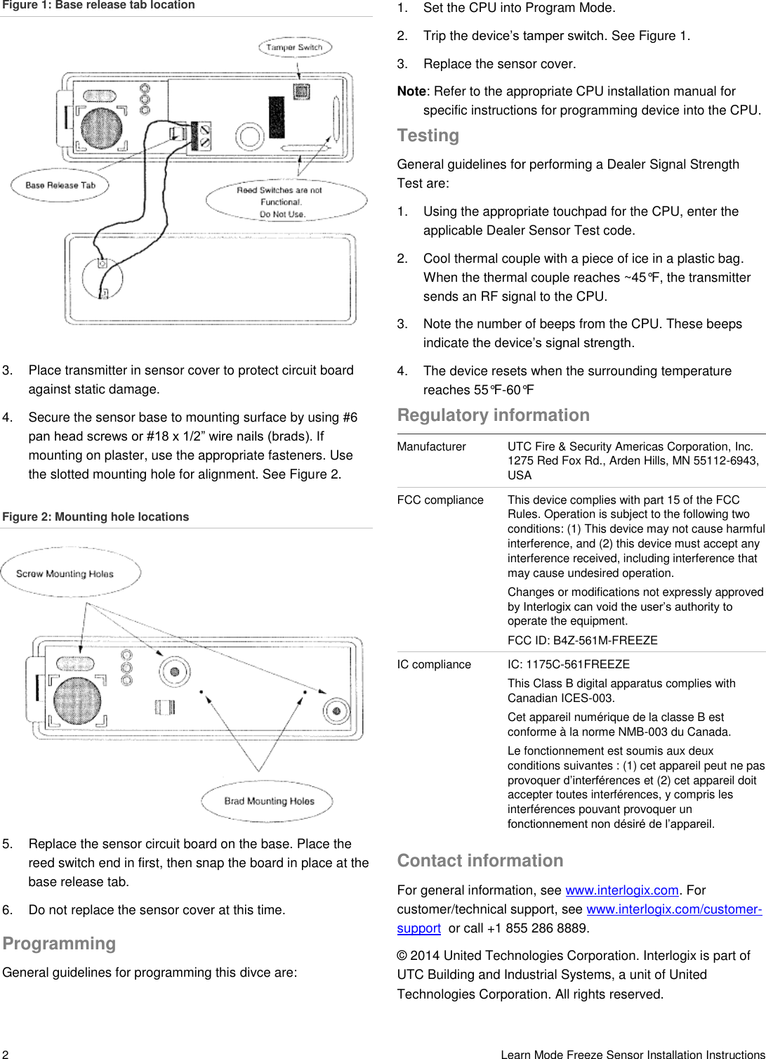  2   Learn Mode Freeze Sensor Installation Instructions Figure 1: Base release tab location 3.  Place transmitter in sensor cover to protect circuit board against static damage. 4.  Secure the sensor base to mounting surface by using #6 pan head screws or #18 x 1/2” wire nails (brads). If mounting on plaster, use the appropriate fasteners. Use the slotted mounting hole for alignment. See Figure 2.  Figure 2: Mounting hole locations 5.  Replace the sensor circuit board on the base. Place the reed switch end in first, then snap the board in place at the base release tab.  6.  Do not replace the sensor cover at this time. Programming General guidelines for programming this divce are:  1.  Set the CPU into Program Mode. 2.  Trip the device’s tamper switch. See Figure 1. 3.  Replace the sensor cover. Note: Refer to the appropriate CPU installation manual for specific instructions for programming device into the CPU. Testing General guidelines for performing a Dealer Signal Strength Test are: 1.  Using the appropriate touchpad for the CPU, enter the applicable Dealer Sensor Test code. 2.  Cool thermal couple with a piece of ice in a plastic bag. When the thermal couple reaches ~45°F, the transmitter sends an RF signal to the CPU. 3.  Note the number of beeps from the CPU. These beeps indicate the device’s signal strength. 4.  The device resets when the surrounding temperature reaches 55°F-60°F Regulatory information Manufacturer UTC Fire &amp; Security Americas Corporation, Inc. 1275 Red Fox Rd., Arden Hills, MN 55112-6943, USA FCC compliance This device complies with part 15 of the FCC Rules. Operation is subject to the following two conditions: (1) This device may not cause harmful interference, and (2) this device must accept any interference received, including interference that may cause undesired operation.  Changes or modifications not expressly approved by Interlogix can void the user’s authority to operate the equipment. FCC ID: B4Z-561M-FREEZE IC compliance IC: 1175C-561FREEZE  This Class B digital apparatus complies with Canadian ICES-003.  Cet appareil numérique de la classe B est conforme à la norme NMB-003 du Canada.  Le fonctionnement est soumis aux deux conditions suivantes : (1) cet appareil peut ne pas provoquer d’interférences et (2) cet appareil doit accepter toutes interférences, y compris les interférences pouvant provoquer un fonctionnement non désiré de l’appareil.  Contact information For general information, see www.interlogix.com. For customer/technical support, see www.interlogix.com/customer-support  or call +1 855 286 8889. © 2014 United Technologies Corporation. Interlogix is part of UTC Building and Industrial Systems, a unit of United Technologies Corporation. All rights reserved.  