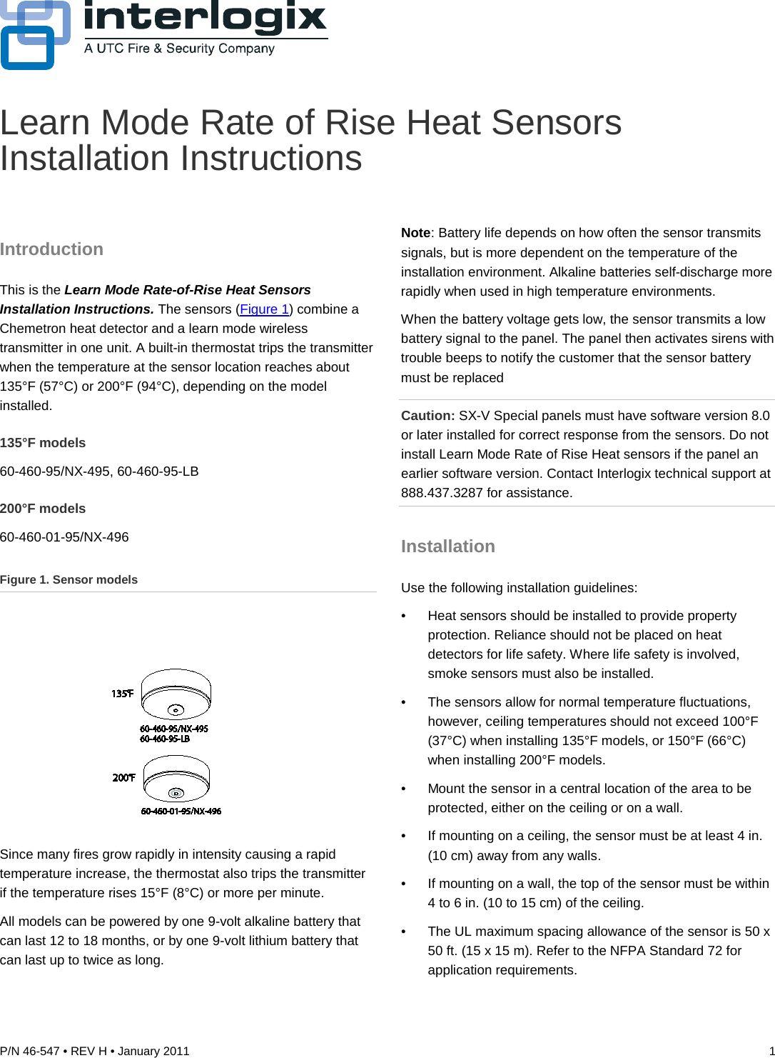 P/N 46-547 • REV H • January 2011  1  Learn Mode Rate of Rise Heat Sensors Installation Instructions Introduction This is the Learn Mode Rate-of-Rise Heat Sensors Installation Instructions. The sensors (Figure 1) combine a Chemetron heat detector and a learn mode wireless transmitter in one unit. A built-in thermostat trips the transmitter when the temperature at the sensor location reaches about 135°F (57°C) or 200°F (94°C), depending on the model installed. 135°F models 60-460-95/NX-495, 60-460-95-LB 200°F models 60-460-01-95/NX-496 Figure 1. Sensor models  Since many fires grow rapidly in intensity causing a rapid temperature increase, the thermostat also trips the transmitter if the temperature rises 15°F (8°C) or more per minute. All models can be powered by one 9-volt alkaline battery that can last 12 to 18 months, or by one 9-volt lithium battery that can last up to twice as long. Note: Battery life depends on how often the sensor transmits signals, but is more dependent on the temperature of the installation environment. Alkaline batteries self-discharge more rapidly when used in high temperature environments. When the battery voltage gets low, the sensor transmits a low battery signal to the panel. The panel then activates sirens with trouble beeps to notify the customer that the sensor battery must be replaced Caution: SX-V Special panels must have software version 8.0 or later installed for correct response from the sensors. Do not install Learn Mode Rate of Rise Heat sensors if the panel an earlier software version. Contact Interlogix technical support at 888.437.3287 for assistance. Installation Use the following installation guidelines: •  Heat sensors should be installed to provide property protection. Reliance should not be placed on heat detectors for life safety. Where life safety is involved, smoke sensors must also be installed. •  The sensors allow for normal temperature fluctuations, however, ceiling temperatures should not exceed 100°F (37°C) when installing 135°F models, or 150°F (66°C) when installing 200°F models. •  Mount the sensor in a central location of the area to be protected, either on the ceiling or on a wall. •  If mounting on a ceiling, the sensor must be at least 4 in. (10 cm) away from any walls. •  If mounting on a wall, the top of the sensor must be within 4 to 6 in. (10 to 15 cm) of the ceiling. •  The UL maximum spacing allowance of the sensor is 50 x 50 ft. (15 x 15 m). Refer to the NFPA Standard 72 for application requirements. 