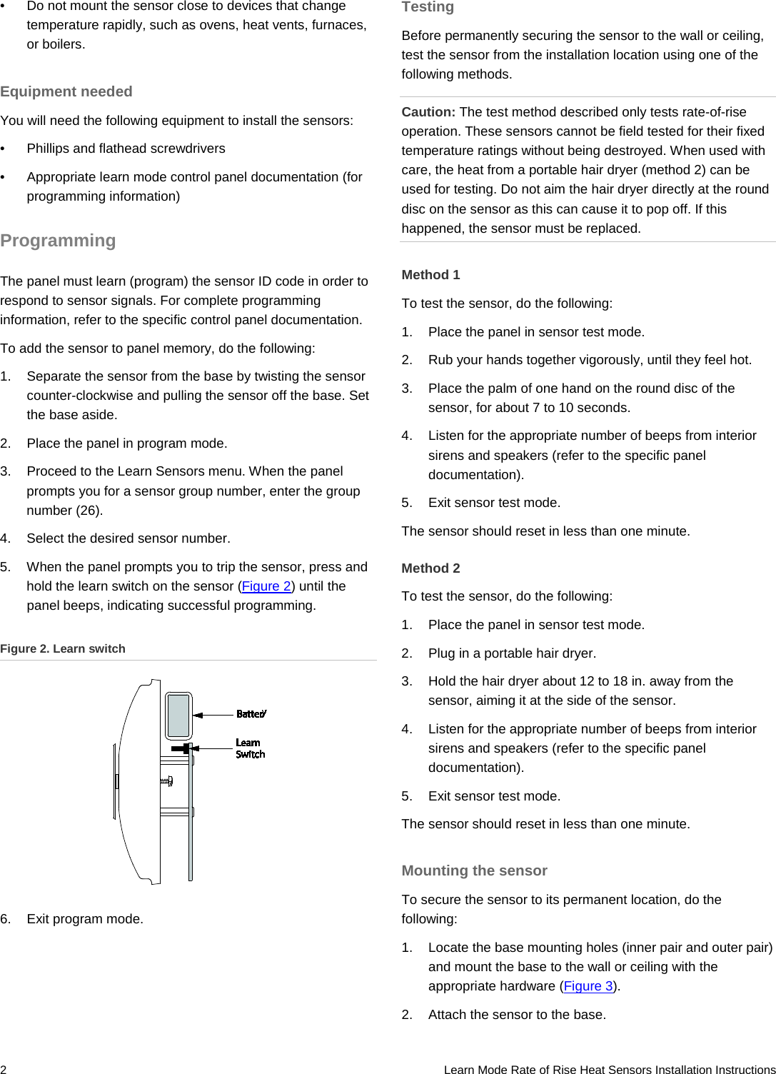 2   Learn Mode Rate of Rise Heat Sensors Installation Instructions •  Do not mount the sensor close to devices that change temperature rapidly, such as ovens, heat vents, furnaces, or boilers. Equipment needed You will need the following equipment to install the sensors: •  Phillips and flathead screwdrivers •  Appropriate learn mode control panel documentation (for programming information) Programming The panel must learn (program) the sensor ID code in order to respond to sensor signals. For complete programming information, refer to the specific control panel documentation. To add the sensor to panel memory, do the following: 1.  Separate the sensor from the base by twisting the sensor counter-clockwise and pulling the sensor off the base. Set the base aside. 2.  Place the panel in program mode. 3.  Proceed to the Learn Sensors menu. When the panel prompts you for a sensor group number, enter the group number (26). 4.  Select the desired sensor number. 5.  When the panel prompts you to trip the sensor, press and hold the learn switch on the sensor (Figure 2) until the panel beeps, indicating successful programming. Figure 2. Learn switch  6. Exit program mode. Testing Before permanently securing the sensor to the wall or ceiling, test the sensor from the installation location using one of the following methods. Caution: The test method described only tests rate-of-rise operation. These sensors cannot be field tested for their fixed temperature ratings without being destroyed. When used with care, the heat from a portable hair dryer (method 2) can be used for testing. Do not aim the hair dryer directly at the round disc on the sensor as this can cause it to pop off. If this happened, the sensor must be replaced. Method 1 To test the sensor, do the following: 1.  Place the panel in sensor test mode. 2.  Rub your hands together vigorously, until they feel hot. 3.  Place the palm of one hand on the round disc of the sensor, for about 7 to 10 seconds. 4.  Listen for the appropriate number of beeps from interior sirens and speakers (refer to the specific panel documentation). 5.  Exit sensor test mode. The sensor should reset in less than one minute. Method 2 To test the sensor, do the following: 1.  Place the panel in sensor test mode. 2.  Plug in a portable hair dryer. 3.  Hold the hair dryer about 12 to 18 in. away from the sensor, aiming it at the side of the sensor. 4.  Listen for the appropriate number of beeps from interior sirens and speakers (refer to the specific panel documentation). 5.  Exit sensor test mode. The sensor should reset in less than one minute. Mounting the sensor To secure the sensor to its permanent location, do the following: 1.  Locate the base mounting holes (inner pair and outer pair) and mount the base to the wall or ceiling with the appropriate hardware (Figure 3). 2.  Attach the sensor to the base. 