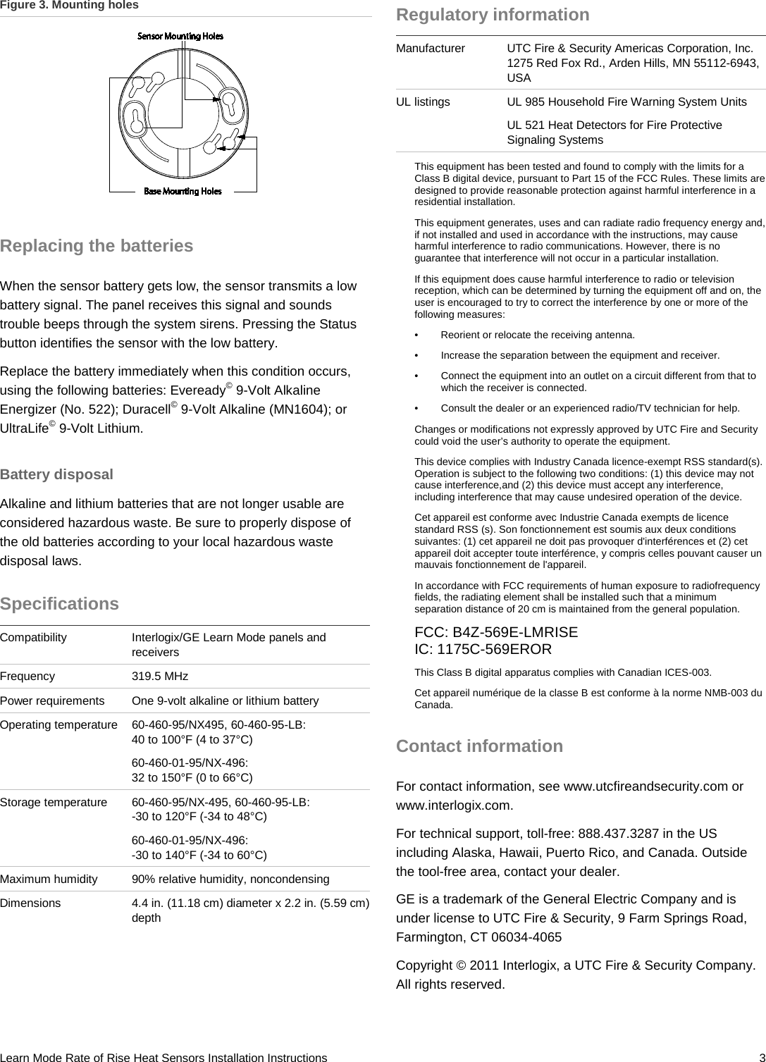 Learn Mode Rate of Rise Heat Sensors Installation Instructions   3 Figure 3. Mounting holes  Replacing the batteries When the sensor battery gets low, the sensor transmits a low battery signal. The panel receives this signal and sounds trouble beeps through the system sirens. Pressing the Status button identifies the sensor with the low battery. Replace the battery immediately when this condition occurs, using the following batteries: Eveready© 9-Volt Alkaline Energizer (No. 522); Duracell© 9-Volt Alkaline (MN1604); or UltraLife© 9-Volt Lithium. Battery disposal Alkaline and lithium batteries that are not longer usable are considered hazardous waste. Be sure to properly dispose of the old batteries according to your local hazardous waste disposal laws. Specifications Compatibility Interlogix/GE Learn Mode panels and receivers Frequency 319.5 MHz Power requirements One 9-volt alkaline or lithium battery Operating temperature 60-460-95/NX495, 60-460-95-LB: 40 to 100°F (4 to 37°C) 60-460-01-95/NX-496:  32 to 150°F (0 to 66°C) Storage temperature 60-460-95/NX-495, 60-460-95-LB: -30 to 120°F (-34 to 48°C) 60-460-01-95/NX-496: -30 to 140°F (-34 to 60°C) Maximum humidity 90% relative humidity, noncondensing Dimensions 4.4 in. (11.18 cm) diameter x 2.2 in. (5.59 cm) depth Regulatory information Manufacturer UTC Fire &amp; Security Americas Corporation, Inc. 1275 Red Fox Rd., Arden Hills, MN 55112-6943, USA UL listings UL 985 Household Fire Warning System Units UL 521 Heat Detectors for Fire Protective Signaling Systems  This equipment has been tested and found to comply with the limits for a Class B digital device, pursuant to Part 15 of the FCC Rules. These limits are designed to provide reasonable protection against harmful interference in a residential installation.  This equipment generates, uses and can radiate radio frequency energy and, if not installed and used in accordance with the instructions, may cause harmful interference to radio communications. However, there is no guarantee that interference will not occur in a particular installation.  If this equipment does cause harmful interference to radio or television reception, which can be determined by turning the equipment off and on, the user is encouraged to try to correct the interference by one or more of the following measures:  •  Reorient or relocate the receiving antenna.  •  Increase the separation between the equipment and receiver.  •  Connect the equipment into an outlet on a circuit different from that to which the receiver is connected.  •  Consult the dealer or an experienced radio/TV technician for help.  Changes or modifications not expressly approved by UTC Fire and Security could void the user’s authority to operate the equipment. This device complies with Industry Canada licence-exempt RSS standard(s). Operation is subject to the following two conditions: (1) this device may not cause interference,and (2) this device must accept any interference, including interference that may cause undesired operation of the device. Cet appareil est conforme avec Industrie Canada exempts de licence standard RSS (s). Son fonctionnement est soumis aux deux conditions suivantes: (1) cet appareil ne doit pas provoquer d&apos;interférences et (2) cet appareil doit accepter toute interférence, y compris celles pouvant causer un mauvais fonctionnement de l&apos;appareil. In accordance with FCC requirements of human exposure to radiofrequency fields, the radiating element shall be installed such that a minimum separation distance of 20 cm is maintained from the general population. FCC: B4Z-569E-LMRISE IC: 1175C-569EROR This Class B digital apparatus complies with Canadian ICES-003. Cet appareil numérique de la classe B est conforme à la norme NMB-003 du Canada. Contact information For contact information, see www.utcfireandsecurity.com or www.interlogix.com. For technical support, toll-free: 888.437.3287 in the US including Alaska, Hawaii, Puerto Rico, and Canada. Outside the tool-free area, contact your dealer. GE is a trademark of the General Electric Company and is under license to UTC Fire &amp; Security, 9 Farm Springs Road, Farmington, CT 06034-4065 Copyright © 2011 Interlogix, a UTC Fire &amp; Security Company. All rights reserved. 