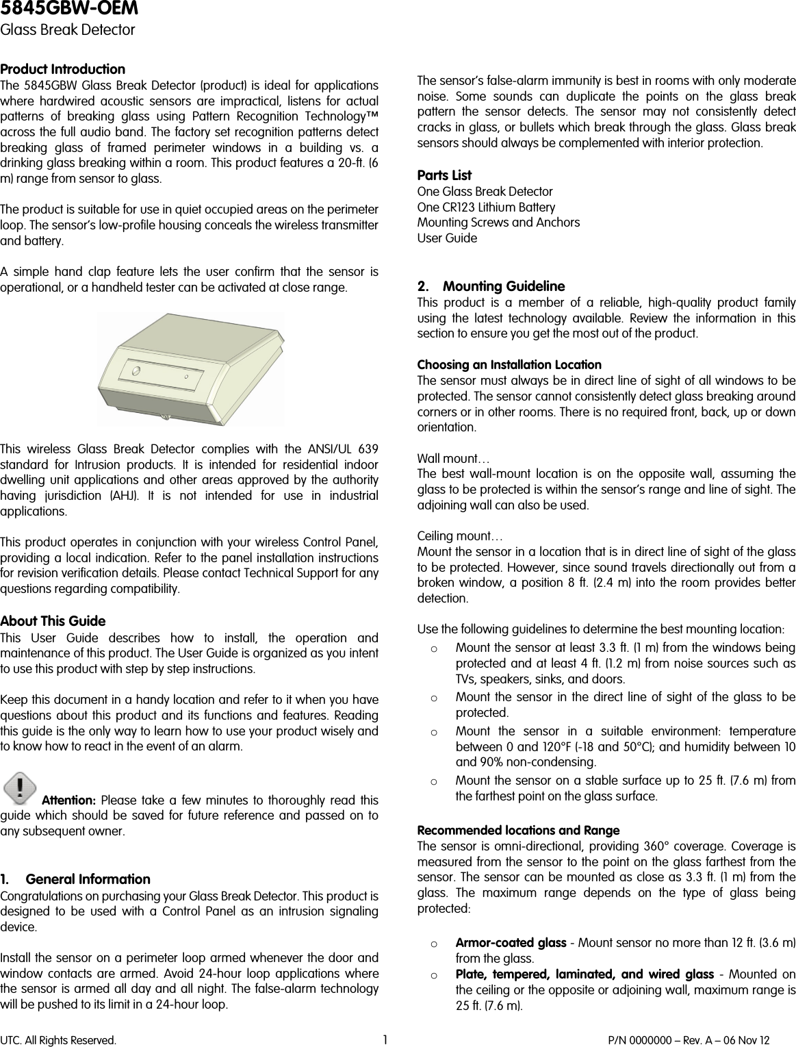 UTC. All Rights Reserved. 1 P/N 0000000 – Rev. A – 06 Nov 12  5845GBW-OEM Glass Break Detector  Product Introduction The 5845GBW Glass Break Detector (product) is ideal for applications where hardwired acoustic sensors are impractical, listens for actual patterns of breaking glass using Pattern Recognition Technology™ across the full audio band. The factory set recognition patterns detect breaking glass of framed perimeter windows in a building vs. a drinking glass breaking within a room. This product features a 20-ft. (6 m) range from sensor to glass.  The product is suitable for use in quiet occupied areas on the perimeter loop. The sensor’s low-profile housing conceals the wireless transmitter and battery.   A simple hand clap feature lets the user confirm that the sensor is operational, or a handheld tester can be activated at close range.    This wireless Glass Break Detector complies with the ANSI/UL 639 standard for Intrusion products. It is intended for residential indoor dwelling unit applications and other areas approved by the authority having jurisdiction (AHJ). It is not intended for use in industrial applications.  This product operates in conjunction with your wireless Control Panel, providing a local indication. Refer to the panel installation instructions for revision verification details. Please contact Technical Support for any questions regarding compatibility.  About This Guide This User Guide describes how to install, the operation and maintenance of this product. The User Guide is organized as you intent to use this product with step by step instructions.  Keep this document in a handy location and refer to it when you have questions about this product and its functions and features. Reading this guide is the only way to learn how to use your product wisely and to know how to react in the event of an alarm.   Attention: Please take a few minutes to thoroughly read this guide which should be saved for future reference and passed on to any subsequent owner.   1. General Information Congratulations on purchasing your Glass Break Detector. This product is designed to be used with a Control Panel as  an intrusion signaling device.   Install the sensor on a perimeter loop armed whenever the door and window contacts are armed. Avoid 24-hour loop applications where the sensor is armed all day and all night. The false-alarm technology will be pushed to its limit in a 24-hour loop.      The sensor’s false-alarm immunity is best in rooms with only moderate noise. Some sounds can duplicate the points on the glass break pattern the sensor detects. The sensor may not consistently detect cracks in glass, or bullets which break through the glass. Glass break sensors should always be complemented with interior protection.  Parts List One Glass Break Detector One CR123 Lithium Battery Mounting Screws and Anchors User Guide   2. Mounting Guideline This  product is a member of a reliable, high-quality product family using the latest technology available. Review the information in this section to ensure you get the most out of the product.   Choosing an Installation Location The sensor must always be in direct line of sight of all windows to be protected. The sensor cannot consistently detect glass breaking around corners or in other rooms. There is no required front, back, up or down orientation.   Wall mount…  The best wall-mount location is on the opposite wall, assuming the glass to be protected is within the sensor’s range and line of sight. The adjoining wall can also be used.  Ceiling mount… Mount the sensor in a location that is in direct line of sight of the glass to be protected. However, since sound travels directionally out from a broken window, a position 8 ft. (2.4 m) into the room provides better detection.  Use the following guidelines to determine the best mounting location: o Mount the sensor at least 3.3 ft. (1 m) from the windows being protected and at least 4 ft. (1.2 m) from noise sources such as TVs, speakers, sinks, and doors. o Mount the sensor in the direct line of sight of the glass to be protected. o Mount the sensor in a suitable environment: temperature between 0 and 120°F (-18 and 50°C); and humidity between 10 and 90% non-condensing.  o Mount the sensor on a stable surface up to 25 ft. (7.6 m) from the farthest point on the glass surface.  Recommended locations and Range The sensor is omni-directional, providing 360° coverage. Coverage is measured from the sensor to the point on the glass farthest from the sensor. The sensor can be mounted as close as 3.3 ft. (1 m) from the glass. The maximum range depends on the type of glass being protected:  o Armor-coated glass - Mount sensor no more than 12 ft. (3.6 m) from the glass. o Plate, tempered, laminated, and wired glass - Mounted on the ceiling or the opposite or adjoining wall, maximum range is 25 ft. (7.6 m). 