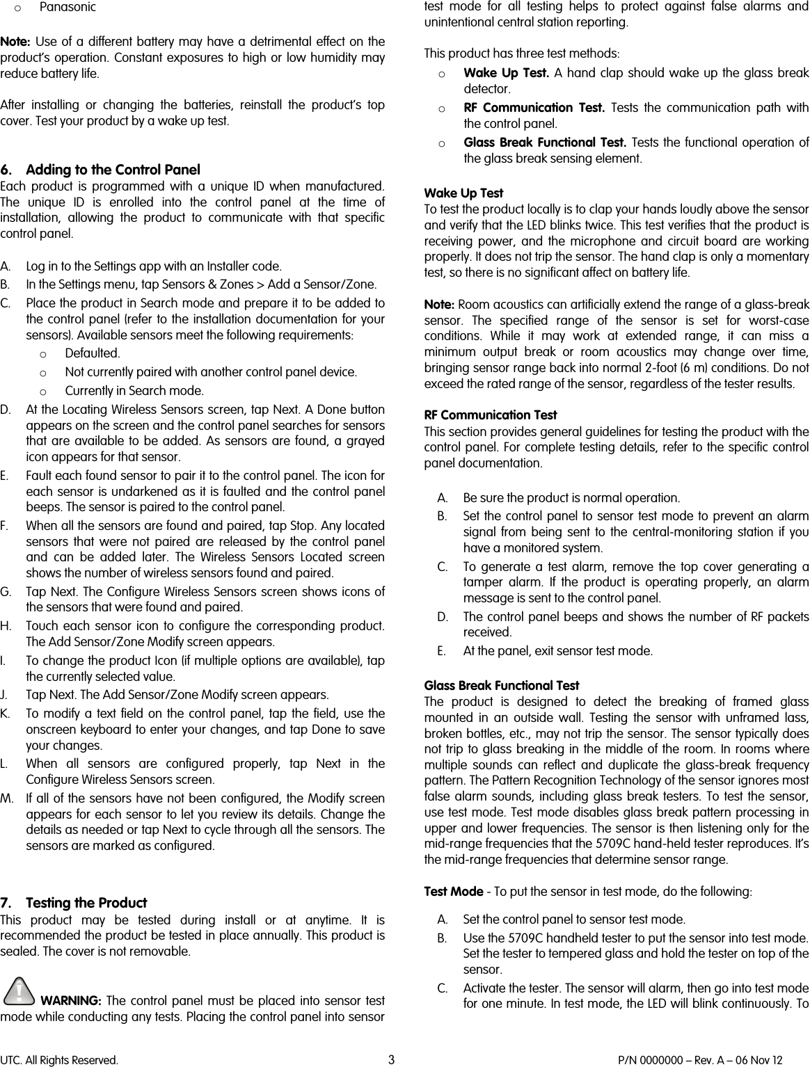 UTC. All Rights Reserved. 3 P/N 0000000 – Rev. A – 06 Nov 12  o Panasonic  Note:  Use of a different battery may have a detrimental effect on the product’s operation.  Constant exposures to high or low humidity may reduce battery life.   After installing or changing the batteries, reinstall the product’s top cover. Test your product by a wake up test.    6. Adding to the Control Panel Each  product is programmed with a unique ID when manufactured. The unique ID is enrolled into the control panel at the time of installation,  allowing the product to communicate with that specific control panel.  A. Log in to the Settings app with an Installer code.  B. In the Settings menu, tap Sensors &amp; Zones &gt; Add a Sensor/Zone. C. Place the product in Search mode and prepare it to be added to the  control panel (refer to the installation documentation for your sensors). Available sensors meet the following requirements: o Defaulted. o Not currently paired with another control panel device. o Currently in Search mode. D. At the Locating Wireless Sensors screen, tap Next. A Done button appears on the screen and the control panel searches for sensors that are available to be added. As sensors are found, a grayed icon appears for that sensor. E. Fault each found sensor to pair it to the control panel. The icon for each sensor is undarkened as it is faulted and the control panel beeps. The sensor is paired to the control panel. F. When all the sensors are found and paired, tap Stop. Any located sensors that were not paired are released by the control panel and can be added later. The Wireless Sensors Located screen shows the number of wireless sensors found and paired. G. Tap Next. The Configure Wireless Sensors screen shows icons of the sensors that were found and paired. H. Touch each sensor icon to configure the corresponding product. The Add Sensor/Zone Modify screen appears. I. To change the product Icon (if multiple options are available), tap the currently selected value. J. Tap Next. The Add Sensor/Zone Modify screen appears. K. To modify a text field on the control panel, tap the field, use the onscreen keyboard to enter your changes, and tap Done to save your changes. L. When all sensors are configured properly, tap Next in the Configure Wireless Sensors screen. M. If all of the sensors have not been configured, the Modify screen appears for each sensor to let you review its details. Change the details as needed or tap Next to cycle through all the sensors. The sensors are marked as configured.   7. Testing the Product This  product may be tested during install or at anytime. It is recommended the product be tested in place annually. This product is sealed. The cover is not removable.   WARNING: The control panel must be placed into sensor test mode while conducting any tests. Placing the control panel into sensor test mode for all testing helps to protect against false alarms and unintentional central station reporting.  This product has three test methods:  o Wake Up Test. A hand clap should wake up the glass break detector.  o RF Communication Test.  Tests the communication path with the control panel.  o Glass Break Functional Test.  Tests the functional operation of the glass break sensing element.   Wake Up Test To test the product locally is to clap your hands loudly above the sensor and verify that the LED blinks twice. This test verifies that the product is receiving power, and the microphone and circuit board are working properly. It does not trip the sensor. The hand clap is only a momentary test, so there is no significant affect on battery life.  Note: Room acoustics can artificially extend the range of a glass-break sensor. The specified range of the sensor is set for worst-case conditions. While it may work at extended range, it can miss a minimum output break or room acoustics may change over time, bringing sensor range back into normal 2-foot (6 m) conditions. Do not exceed the rated range of the sensor, regardless of the tester results.  RF Communication Test This section provides general guidelines for testing the product with the control panel. For complete testing details, refer to the specific control panel documentation.  A. Be sure the product is normal operation. B. Set the control panel to sensor test mode to prevent an alarm signal from being sent to the central-monitoring station if you have a monitored system. C. To generate a test alarm, remove  the top cover generating a tamper alarm.  If the product is operating properly, an alarm message is sent to the control panel.  D. The control panel beeps and shows the number of RF packets received. E. At the panel, exit sensor test mode.  Glass Break Functional Test The product is designed to detect the breaking of framed glass mounted in an outside wall. Testing the sensor with unframed lass, broken bottles, etc., may not trip the sensor. The sensor typically does not trip to glass breaking in the middle of the room. In rooms where multiple sounds can reflect and duplicate the glass-break frequency pattern. The Pattern Recognition Technology of the sensor ignores most false alarm sounds, including glass break testers. To test the sensor, use test mode. Test mode disables glass break pattern processing in upper and lower frequencies. The sensor is then listening only for the mid-range frequencies that the 5709C hand-held tester reproduces. It’s the mid-range frequencies that determine sensor range.  Test Mode - To put the sensor in test mode, do the following:  A. Set the control panel to sensor test mode. B. Use the 5709C handheld tester to put the sensor into test mode. Set the tester to tempered glass and hold the tester on top of the sensor. C. Activate the tester. The sensor will alarm, then go into test mode for one minute. In test mode, the LED will blink continuously. To 