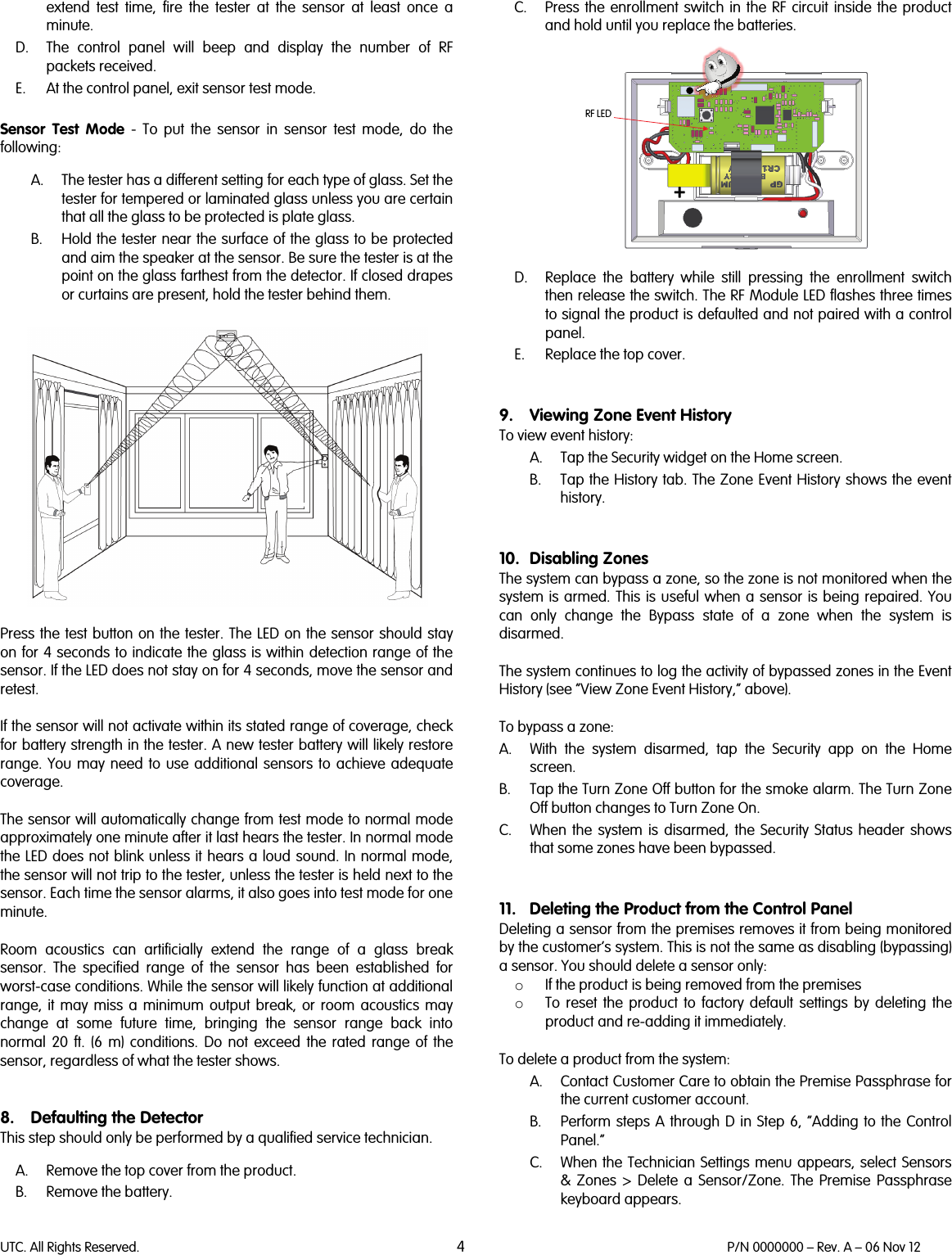 UTC. All Rights Reserved. 4 P/N 0000000 – Rev. A – 06 Nov 12  extend test time, fire the tester at the sensor at least once a minute. D. The control panel will beep and display the number of RF packets received.  E. At the control panel, exit sensor test mode.   Sensor  Test Mode - To put the sensor in sensor  test mode, do the following:  A. The tester has a different setting for each type of glass. Set the tester for tempered or laminated glass unless you are certain that all the glass to be protected is plate glass. B. Hold the tester near the surface of the glass to be protected and aim the speaker at the sensor. Be sure the tester is at the point on the glass farthest from the detector. If closed drapes or curtains are present, hold the tester behind them.    Press the test button on the tester. The LED on the sensor should stay on for 4 seconds to indicate the glass is within detection range of the sensor. If the LED does not stay on for 4 seconds, move the sensor and retest.  If the sensor will not activate within its stated range of coverage, check for battery strength in the tester. A new tester battery will likely restore range. You may need to use additional sensors to achieve adequate coverage.  The sensor will automatically change from test mode to normal mode approximately one minute after it last hears the tester. In normal mode the LED does not blink unless it hears a loud sound. In normal mode, the sensor will not trip to the tester, unless the tester is held next to the sensor. Each time the sensor alarms, it also goes into test mode for one minute.  Room acoustics can artificially extend the range of a glass break sensor. The specified range of the sensor has been established for worst-case conditions. While the sensor will likely function at additional range, it may miss a minimum output break, or room acoustics may change at some future time, bringing the sensor range back into normal 20 ft. (6 m) conditions. Do not exceed the rated range of the sensor, regardless of what the tester shows.   8. Defaulting the Detector This step should only be performed by a qualified service technician.  A. Remove the top cover from the product.  B. Remove the battery. C. Press the enrollment switch in the RF circuit inside the product and hold until you replace the batteries.    D. Replace the  battery  while still pressing the enrollment switch then release the switch. The RF Module LED flashes three times to signal the product is defaulted and not paired with a control panel. E. Replace the top cover.    9. Viewing Zone Event History To view event history: A. Tap the Security widget on the Home screen. B. Tap the History tab. The Zone Event History shows the event history.   10. Disabling Zones The system can bypass a zone, so the zone is not monitored when the system is armed. This is useful when a sensor is being repaired. You can only change the Bypass state of a zone when the system is disarmed.   The system continues to log the activity of bypassed zones in the Event History (see “View Zone Event History,” above).  To bypass a zone: A. With the system disarmed, tap the Security app on the Home screen. B. Tap the Turn Zone Off button for the smoke alarm. The Turn Zone Off button changes to Turn Zone On. C. When the system is disarmed, the Security Status header shows that some zones have been bypassed.   11. Deleting the Product from the Control Panel Deleting a sensor from the premises removes it from being monitored by the customer’s system. This is not the same as disabling (bypassing) a sensor. You should delete a sensor only: o If the product is being removed from the premises  o To reset the product to factory default settings by deleting the product and re-adding it immediately.  To delete a product from the system:  A. Contact Customer Care to obtain the Premise Passphrase for the current customer account. B. Perform steps A through D in Step 6, “Adding to the Control Panel.” C. When the Technician Settings menu appears, select Sensors &amp; Zones &gt; Delete a Sensor/Zone. The Premise Passphrase keyboard appears. +RF LED