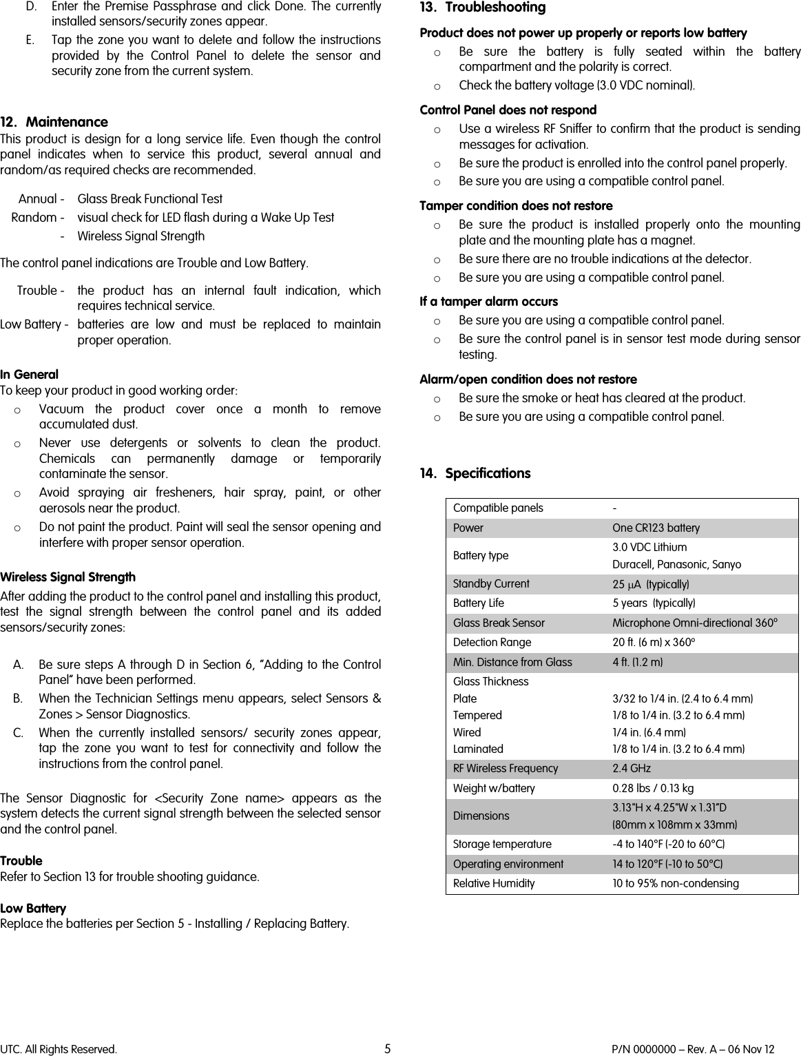 UTC. All Rights Reserved. 5 P/N 0000000 – Rev. A – 06 Nov 12  D. Enter the Premise Passphrase and click Done. The currently installed sensors/security zones appear. E. Tap the zone you want to delete and follow the instructions provided by the Control Panel to delete the sensor and security zone from the current system.   12. Maintenance This  product is design for a long service life. Even though the control panel indicates when to service this product, several annual and random/as required checks are recommended.    Annual -  Glass Break Functional Test  Random -  visual check for LED flash during a Wake Up Test   -  Wireless Signal Strength  The control panel indications are Trouble and Low Battery.   Trouble -  the  product has an internal fault indication, which requires technical service. Low Battery -  batteries are low and must be replaced to maintain proper operation.   In General To keep your product in good working order:  o Vacuum the product cover once a month to remove accumulated dust.  o Never use detergents or solvents to clean the product. Chemicals can permanently damage or temporarily contaminate the sensor.  o Avoid spraying air fresheners, hair spray, paint, or other aerosols near the product.  o Do not paint the product. Paint will seal the sensor opening and interfere with proper sensor operation.   Wireless Signal Strength After adding the product to the control panel and installing this product, test the signal strength between the control panel and its added sensors/security zones:  A. Be sure steps A through D in Section 6, “Adding to the Control Panel” have been performed. B. When the Technician Settings menu appears, select Sensors &amp; Zones &gt; Sensor Diagnostics. C. When the currently installed sensors/ security zones appear, tap the zone you want to test for connectivity and follow the instructions from the control panel.  The Sensor Diagnostic for &lt;Security Zone name&gt; appears as the system detects the current signal strength between the selected sensor and the control panel.  Trouble Refer to Section 13 for trouble shooting guidance.  Low Battery Replace the batteries per Section 5 - Installing / Replacing Battery.      13. Troubleshooting Product does not power up properly or reports low battery o Be sure the battery is fully seated within the battery compartment and the polarity is correct. o Check the battery voltage (3.0 VDC nominal). Control Panel does not respond o Use a wireless RF Sniffer to confirm that the product is sending messages for activation. o Be sure the product is enrolled into the control panel properly. o Be sure you are using a compatible control panel. Tamper condition does not restore o Be sure the product is installed properly onto the mounting plate and the mounting plate has a magnet. o Be sure there are no trouble indications at the detector. o Be sure you are using a compatible control panel. If a tamper alarm occurs o Be sure you are using a compatible control panel.  o Be sure the control panel is in sensor test mode during sensor testing. Alarm/open condition does not restore o Be sure the smoke or heat has cleared at the product. o Be sure you are using a compatible control panel.   14. Specifications  Compatible panels  - Power One CR123 battery Battery type 3.0 VDC Lithium Duracell, Panasonic, Sanyo Standby Current 25 µA  (typically) Battery Life 5 years  (typically) Glass Break Sensor Microphone Omni-directional 360o Detection Range 20 ft. (6 m) x 360o Min. Distance from Glass  4 ft. (1.2 m) Glass Thickness Plate Tempered Wired Laminated  3/32 to 1/4 in. (2.4 to 6.4 mm) 1/8 to 1/4 in. (3.2 to 6.4 mm) 1/4 in. (6.4 mm) 1/8 to 1/4 in. (3.2 to 6.4 mm) RF Wireless Frequency 2.4 GHz Weight w/battery 0.28 lbs / 0.13 kg Dimensions 3.13&quot;H x 4.25&quot;W x 1.31”D (80mm x 108mm x 33mm) Storage temperature  -4 to 140°F (-20 to 60°C) Operating environment 14 to 120°F (-10 to 50°C) Relative Humidity  10 to 95% non-condensing         