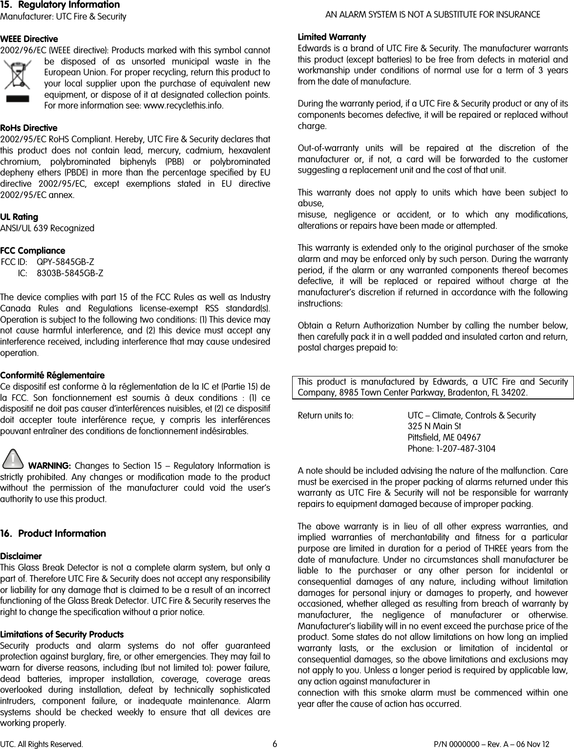 UTC. All Rights Reserved. 6 P/N 0000000 – Rev. A – 06 Nov 12  15. Regulatory Information Manufacturer: UTC Fire &amp; Security   WEEE Directive 2002/96/EC (WEEE directive): Products marked with this symbol cannot be disposed of as unsorted municipal waste in the European Union. For proper recycling, return this product to your local supplier upon the purchase of equivalent new equipment, or dispose of it at designated collection points. For more information see: www.recyclethis.info.   RoHs Directive  2002/95/EC RoHS Compliant. Hereby, UTC Fire &amp; Security declares that this  product does not contain lead, mercury, cadmium, hexavalent chromium, polybrominated biphenyls (PBB) or polybrominated depheny ethers (PBDE) in more than the percentage specified by EU directive 2002/95/EC, except exemptions stated in EU directive 2002/95/EC annex.  UL Rating ANSI/UL 639 Recognized  FCC Compliance  FCC ID: QPY-5845GB-Z  IC: 8303B-5845GB-Z  The device complies with part 15 of the FCC Rules as well as Industry Canada Rules and Regulations license-exempt RSS standard(s). Operation is subject to the following two conditions: (1) This device may not cause harmful interference, and (2) this device must accept any interference received, including interference that may cause undesired operation.   Conformité Réglementaire Ce dispositif est conforme à la réglementation de la IC et (Partie 15) de la FCC. Son fonctionnement est soumis à deux conditions : (1) ce dispositif ne doit pas causer d’interférences nuisibles, et (2) ce dispositif doit accepter toute interférence reçue, y compris les interférences pouvant entraîner des conditions de fonctionnement indésirables.   WARNING:  Changes to Section 15 –  Regulatory Information is strictly prohibited. Any changes or modification made to the product without the permission of the manufacturer could void the user’s authority to use this product.   16. Product Information  Disclaimer This Glass Break Detector is not a complete alarm system, but only a part of. Therefore UTC Fire &amp; Security does not accept any responsibility or liability for any damage that is claimed to be a result of an incorrect functioning of the Glass Break Detector. UTC Fire &amp; Security reserves the right to change the specification without a prior notice.  Limitations of Security Products  Security products and alarm systems do not offer guaranteed protection against burglary, fire, or other emergencies. They may fail to warn for diverse reasons, including (but not limited to): power failure, dead batteries, improper installation, coverage, coverage areas overlooked during installation, defeat by technically sophisticated intruders, component failure, or inadequate maintenance. Alarm systems should be checked weekly to ensure that all devices are working properly.   AN ALARM SYSTEM IS NOT A SUBSTITUTE FOR INSURANCE  Limited Warranty Edwards is a brand of UTC Fire &amp; Security. The manufacturer warrants this  product (except batteries) to be free from defects in material and workmanship under conditions of normal use for a term of 3 years from the date of manufacture.  During the warranty period, if a UTC Fire &amp; Security product or any of its components becomes defective, it will be repaired or replaced without charge.  Out-of-warranty units will be repaired at the discretion of the manufacturer or, if not, a card will be forwarded to the customer suggesting a replacement unit and the cost of that unit.  This warranty does not apply to units which have been subject to abuse, misuse, negligence or accident, or to which any modifications, alterations or repairs have been made or attempted.  This warranty is extended only to the original purchaser of the smoke alarm and may be enforced only by such person. During the warranty period, if the alarm or any warranted components thereof becomes defective, it will be replaced or repaired without charge at the manufacturer’s discretion if returned in accordance with the following instructions:  Obtain a Return Authorization Number by calling the number below, then carefully pack it in a well padded and insulated carton and return, postal charges prepaid to:   This product is manufactured by Edwards, a UTC Fire and Security Company, 8985 Town Center Parkway, Bradenton, FL 34202.  Return units to: UTC – Climate, Controls &amp; Security  325 N Main St  Pittsfield, ME 04967  Phone: 1-207-487-3104  A note should be included advising the nature of the malfunction. Care must be exercised in the proper packing of alarms returned under this warranty as UTC Fire &amp; Security will not be responsible for warranty repairs to equipment damaged because of improper packing.  The above warranty is in lieu of all other express warranties, and implied  warranties of merchantability and fitness for a particular purpose are limited in duration for a period of THREE years from the date of manufacture. Under no circumstances shall manufacturer be liable to the purchaser or any other person for incidental or consequential damages of any nature, including without limitation damages for personal injury or damages to property, and however occasioned, whether alleged as resulting from breach of warranty by manufacturer, the negligence of manufacturer or otherwise. Manufacturer’s liability will in no event exceed the purchase price of the product. Some states do not allow limitations on how long an implied warranty lasts, or the exclusion or limitation of incidental or consequential damages, so the above limitations and exclusions may not apply to you. Unless a longer period is required by applicable law, any action against manufacturer in connection with this smoke alarm must be commenced within one year after the cause of action has occurred.  