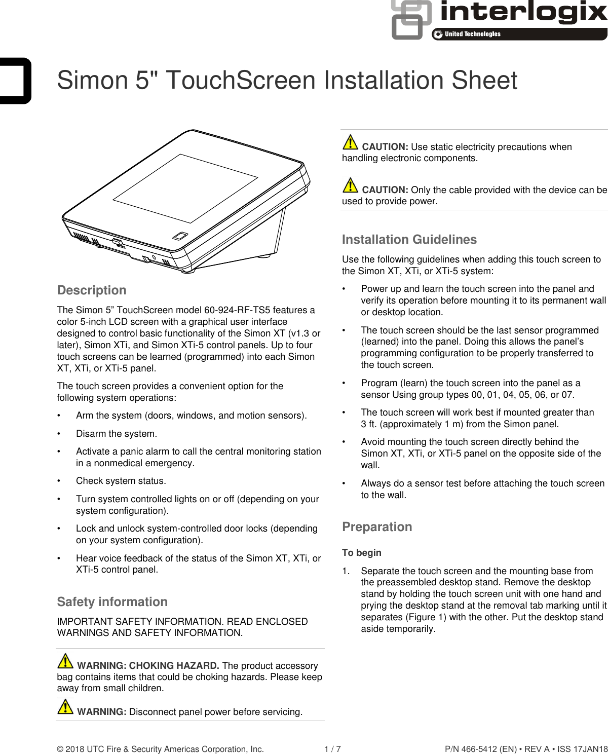  © 2018 UTC Fire &amp; Security Americas Corporation, Inc.  1 / 7  P/N 466-5412 (EN) • REV A • ISS 17JAN18  Simon 5&quot; TouchScreen Installation Sheet  Description The Simon 5” TouchScreen model 60-924-RF-TS5 features a color 5-inch LCD screen with a graphical user interface designed to control basic functionality of the Simon XT (v1.3 or later), Simon XTi, and Simon XTi-5 control panels. Up to four touch screens can be learned (programmed) into each Simon XT, XTi, or XTi-5 panel. The touch screen provides a convenient option for the following system operations: •  Arm the system (doors, windows, and motion sensors). •  Disarm the system. •  Activate a panic alarm to call the central monitoring station in a nonmedical emergency. •  Check system status. •  Turn system controlled lights on or off (depending on your system configuration). •  Lock and unlock system-controlled door locks (depending on your system configuration). •  Hear voice feedback of the status of the Simon XT, XTi, or XTi-5 control panel. Safety information IMPORTANT SAFETY INFORMATION. READ ENCLOSED WARNINGS AND SAFETY INFORMATION.  WARNING: CHOKING HAZARD. The product accessory bag contains items that could be choking hazards. Please keep away from small children.   WARNING: Disconnect panel power before servicing.   CAUTION: Use static electricity precautions when handling electronic components.   CAUTION: Only the cable provided with the device can be used to provide power. Installation Guidelines Use the following guidelines when adding this touch screen to the Simon XT, XTi, or XTi-5 system: •  Power up and learn the touch screen into the panel and verify its operation before mounting it to its permanent wall or desktop location. •  The touch screen should be the last sensor programmed (learned) into the panel. Doing this allows the panel’s programming configuration to be properly transferred to the touch screen. •  Program (learn) the touch screen into the panel as a sensor Using group types 00, 01, 04, 05, 06, or 07. •  The touch screen will work best if mounted greater than 3 ft. (approximately 1 m) from the Simon panel.  •  Avoid mounting the touch screen directly behind the Simon XT, XTi, or XTi-5 panel on the opposite side of the wall.  •  Always do a sensor test before attaching the touch screen to the wall. Preparation To begin 1.  Separate the touch screen and the mounting base from the preassembled desktop stand. Remove the desktop stand by holding the touch screen unit with one hand and prying the desktop stand at the removal tab marking until it separates (Figure 1) with the other. Put the desktop stand aside temporarily.  